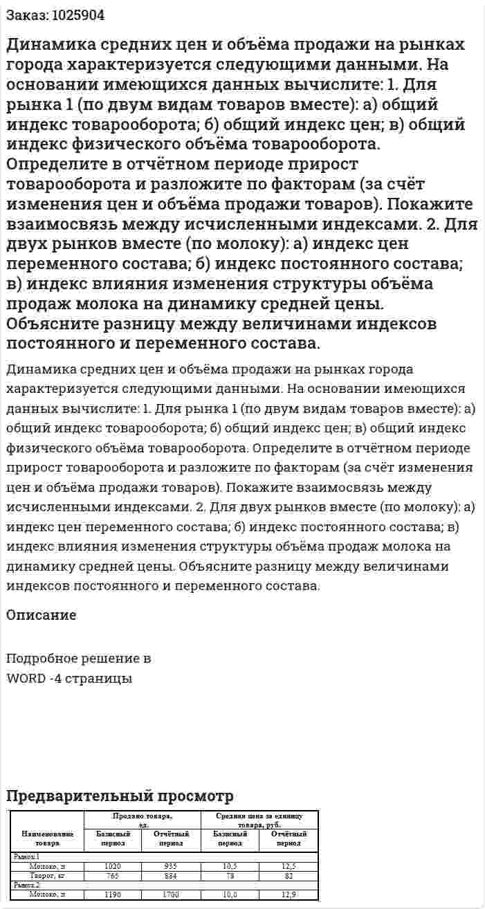 Динамика средних цен и объёма продажи на рынках города характеризуется следующими данными. На основании имеющихся данных вычислите: 1. Для рынка 1 (по двум видам товаров вместе): а) общий индекс товарооборота; б) общий индекс цен; в) общий индекс физического объёма товарооборота. Определите в отчётном периоде прирост товарооборота и разложите по факторам (за счёт изменения цен и объёма продажи товаров). Покажите взаимосвязь между исчисленными индексами. 2. Для двух рынков вместе (по молоку): а) индекс цен переменного состава; б) индекс постоянного состава; в) индекс влияния изменения структуры объёма продаж молока на динамику средней цены. Объясните разницу между величинами индексов постоянного и переменного состава. 
