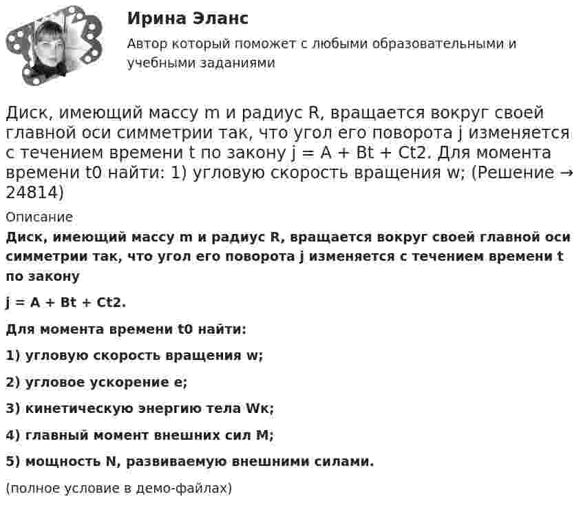     
          Описание
          Диск, имеющий массу m и радиус R, вращается вокруг своей главной оси симметрии так, что угол его поворота j изменяется с течением времени t по законуj = A + Bt + Ct2.Для момента времени t0 найти:1) угловую скорость вращения w;2) угловое ускорение e;3) кинетическую энергию тела Wк;4) главный момент внешних сил M;5) мощность N, развиваемую внешними силами.(полное условие в демо-файлах)  
            
            
            Диск вращается с угловым ускорением, зависимость от времени которого задаётся графиком. Найти максимальную угловую скорость диска в интервале времени 0 < t < 4, если emax = 4 с-2.Диск, имеющий массу m и радиус R, вращается вокруг своей главной оси симметрии так, что угол его поворота j изменяется с течением времени t по закону  j = A + Bt + Ct2.  Для момента времени t0 найти:  1) угловую скорость вращения w;  Диск массой 2 кг катится без скольжения по горизонтальной плоскости со скоростью 4 м/с. Найти кинетическую энергию диска.Диск массой 2 кг катится без скольжения по горизонтальной плоскости со скоростью 4 м/с. Найти кинетическую энергию диска. Ответ: Eкин = 24 ДжДиск массой 2 кг катится без скольжения по горизонтальный плоскости со скоростью 4 м/с. Найти кинетическую энергию диска.Диск массой 3 кг и радиусом 20 см вращается вокруг своей оси с угловой скоростью 5 рад/с. Под действием внешних сил диск останавливается. Чему равна работа внешних сил?Диск массой 3 кг катится без скольжения по горизонтальной поверхности со скоростью 4 м/с. Найти кинетическую энергию диска.Диск вращается вокруг оси, проходящей через его центр масс. Зависимость угла поворота от времени имеет вид  j = 2 – 0,4t – 0,04t2 + 0,02t3 (рад).             Для момента времени t1 = 2 с найти:Диск вращается равномерно вокруг неподвижной оси.Диск вращается с угловой скоростью, зависимость от времени которой задаётся графиком. Найти угол поворота (в радианах) диска за t = 4, если wmax = 3 с-1.Диск вращается с угловой скоростью, зависимость от времени которой задаётся графиком. Найти угол поворота диска (в радианах) за t = 4, если wmax = 2 с-1.Диск вращается с угловым ускорением 2 рад/с2. Сколько оборотов сделает диск при изменении частоты вращения от 260 об/мин до 70 об/мин? Найти время, в течение которого это произойдёт.Диск вращается с угловым ускорением e = – 2 рад/с2. Сколько оборотов N сделает диск при изменении частоты вращения от n1 = 240 мин-1 до n2 = 90 мин-1? Найти время Dt, в течение которого это произойдёт.Диск вращается с угловым ускорением e = − 2 рад/с2. Сколько оборотов N сделает диск при изменении частоты вращения от n = 240 мин−1 до n` = 90 мин−1? Найдите время Dt, в течение которого это произойдёт, 