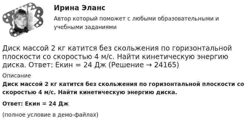     
          Описание
          Диск массой 2 кг катится без скольжения по горизонтальной плоскости со скоростью 4 м/с. Найти кинетическую энергию диска.Ответ: Eкин = 24 Дж(полное условие в демо-файлах)  
            
            
            Диск массой 2 кг катится без скольжения по горизонтальной плоскости со скоростью 4 м/с. Найти кинетическую энергию диска.Диск массой 2 кг катится без скольжения по горизонтальной плоскости со скоростью 4 м/с. Найти кинетическую энергию диска. Ответ: Eкин = 24 ДжДиск массой 2 кг катится без скольжения по горизонтальный плоскости со скоростью 4 м/с. Найти кинетическую энергию диска.Диск массой 3 кг и радиусом 20 см вращается вокруг своей оси с угловой скоростью 5 рад/с. Под действием внешних сил диск останавливается. Чему равна работа внешних сил?Диск массой 3 кг катится без скольжения по горизонтальной поверхности со скоростью 4 м/с. Найти кинетическую энергию диска.Диск массой m = 10 кг и радиусом R = 40 см вращается вокруг оси симметрии, перпендикулярной его плоскости. Уравнение вращения диска имеет вид 3A + Bt2 + Ct3, где В = 2 рад/с2, С =  1 рад/с3. Определить момент сил М в Диск массой m = 10 кг и радиусом R = 40 см вращается вокруг оси симметрии, перпендикулярной его плоскости. Уравнение вращения диска имеет вид φ = 3A + Bt2 + Ct3, где В = 2 рад/с2, С = 1 рад/с3. Диск вращается с угловой скоростью, зависимость от времени которой задаётся графиком. Найти угол поворота (в радианах) диска за t = 4, если wmax = 3 с-1.Диск вращается с угловой скоростью, зависимость от времени которой задаётся графиком. Найти угол поворота диска (в радианах) за t = 4, если wmax = 2 с-1.Диск вращается с угловым ускорением 2 рад/с2. Сколько оборотов сделает диск при изменении частоты вращения от 260 об/мин до 70 об/мин? Найти время, в течение которого это произойдёт.Диск вращается с угловым ускорением e = – 2 рад/с2. Сколько оборотов N сделает диск при изменении частоты вращения от n1 = 240 мин-1 до n2 = 90 мин-1? Найти время Dt, в течение которого это произойдёт.Диск вращается с угловым ускорением e = − 2 рад/с2. Сколько оборотов N сделает диск при изменении частоты вращения от n = 240 мин−1 до n` = 90 мин−1? Найдите время Dt, в течение которого это произойдёт, Диск вращается с угловым ускорением, зависимость от времени которого задаётся графиком. Найти максимальную угловую скорость диска в интервале времени 0 < t < 4, если emax = 2 с-2.Диск вращается с угловым ускорением, зависимость от времени которого задаётся графиком. Найти максимальную угловую скорость диска в интервале времени 0 < t < 4, если emax = 4 с-2.