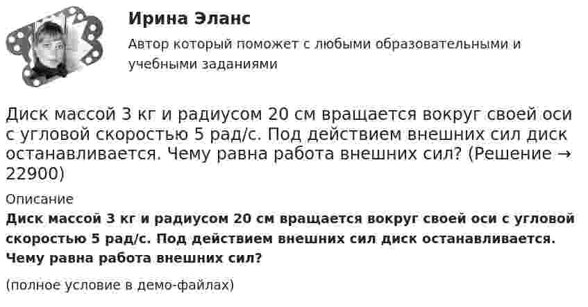     
          Описание
          Диск массой 3 кг и радиусом 20 см вращается вокруг своей оси с угловой скоростью 5 рад/с. Под действием внешних сил диск останавливается. Чему равна работа внешних сил?(полное условие в демо-файлах)  
            
            
            Диск массой 2 кг катится без скольжения по горизонтальный плоскости со скоростью 4 м/с. Найти кинетическую энергию диска.Диск массой 3 кг и радиусом 20 см вращается вокруг своей оси с угловой скоростью 5 рад/с. Под действием внешних сил диск останавливается. Чему равна работа внешних сил?Диск массой 3 кг катится без скольжения по горизонтальной поверхности со скоростью 4 м/с. Найти кинетическую энергию диска.Диск массой m = 10 кг и радиусом R = 40 см вращается вокруг оси симметрии, перпендикулярной его плоскости. Уравнение вращения диска имеет вид 3A + Bt2 + Ct3, где В = 2 рад/с2, С =  1 рад/с3. Определить момент сил М в Диск массой m = 10 кг и радиусом R = 40 см вращается вокруг оси симметрии, перпендикулярной его плоскости. Уравнение вращения диска имеет вид φ = 3A + Bt2 + Ct3, где В = 2 рад/с2, С = 1 рад/с3. Диск массой m = 2 кг и радиусом R = 10 см вращается вокруг оси, проходящей через его центр. Уравнение движения диска имеет вид j = Ct3, где C = – 1 рад/с3. Определить вращающий момент M в момент времени t = 2 с, если момент сил Диск массой m = 2 кг катится без скольжения по горизонтальный плоскости со скоростью  = 4 м/с. Найти кинетическую энергию Wk диска.Диск вращается с угловым ускорением 2 рад/с2. Сколько оборотов сделает диск при изменении частоты вращения от 260 об/мин до 70 об/мин? Найти время, в течение которого это произойдёт.Диск вращается с угловым ускорением e = – 2 рад/с2. Сколько оборотов N сделает диск при изменении частоты вращения от n1 = 240 мин-1 до n2 = 90 мин-1? Найти время Dt, в течение которого это произойдёт.Диск вращается с угловым ускорением e = − 2 рад/с2. Сколько оборотов N сделает диск при изменении частоты вращения от n = 240 мин−1 до n` = 90 мин−1? Найдите время Dt, в течение которого это произойдёт, Диск вращается с угловым ускорением, зависимость от времени которого задаётся графиком. Найти максимальную угловую скорость диска в интервале времени 0 < t < 4, если emax = 2 с-2.Диск вращается с угловым ускорением, зависимость от времени которого задаётся графиком. Найти максимальную угловую скорость диска в интервале времени 0 < t < 4, если emax = 4 с-2.Диск, имеющий массу m и радиус R, вращается вокруг своей главной оси симметрии так, что угол его поворота j изменяется с течением времени t по закону  j = A + Bt + Ct2.  Для момента времени t0 найти:  1) угловую скорость вращения w;  Диск массой 2 кг катится без скольжения по горизонтальной плоскости со скоростью 4 м/с. Найти кинетическую энергию диска.