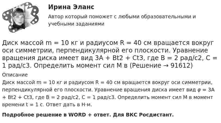      
            Описание
            Диск массой m = 10 кг и радиусом R = 40 см вращается во­круг оси симметрии, перпендикулярной его плоскости. Уравнение вращения диска имеет вид φ = 3A + Bt2 + Ct3, где В = 2 рад/с2, С = 1 рад/с3. Определить момент сил М в момент времени t = 1 с. Ответ дать в Н·м.Подробное решение в WORD + ответ. Для ВКС Росдистант.   
            
            
            Диск массой 3 кг катится без скольжения по горизонтальной поверхности со скоростью 4 м/с. Найти кинетическую энергию диска.Диск массой m = 10 кг и радиусом R = 40 см вращается вокруг оси симметрии, перпендикулярной его плоскости. Уравнение вращения диска имеет вид 3A + Bt2 + Ct3, где В = 2 рад/с2, С =  1 рад/с3. Определить момент сил М в Диск массой m = 10 кг и радиусом R = 40 см вращается вокруг оси симметрии, перпендикулярной его плоскости. Уравнение вращения диска имеет вид φ = 3A + Bt2 + Ct3, где В = 2 рад/с2, С = 1 рад/с3. Диск массой m = 2 кг и радиусом R = 10 см вращается вокруг оси, проходящей через его центр. Уравнение движения диска имеет вид j = Ct3, где C = – 1 рад/с3. Определить вращающий момент M в момент времени t = 2 с, если момент сил Диск массой m = 2 кг катится без скольжения по горизонтальный плоскости со скоростью  = 4 м/с. Найти кинетическую энергию Wk диска.Диск массой m = 5 кг вращается с частотой n1 = 5 c-1. Определить работу, которую надо совершить, чтобы частота вращения диска увеличилась до n2 = 15 с-1. Радиус диска ра¬вен R = 20 см.Диск радиуса 0,3 м вращается согласно уравнению  A+Bt+Ct3, где A= 2 рад, B = –0,5 рад/с, C = 0,1 рад/с3. Определить тангенциальное, нормальное и полное ускорение точек на окружности диска для момента времени t = 8 сДиск вращается с угловым ускорением e = − 2 рад/с2. Сколько оборотов N сделает диск при изменении частоты вращения от n = 240 мин−1 до n` = 90 мин−1? Найдите время Dt, в течение которого это произойдёт, Диск вращается с угловым ускорением, зависимость от времени которого задаётся графиком. Найти максимальную угловую скорость диска в интервале времени 0 < t < 4, если emax = 2 с-2.Диск вращается с угловым ускорением, зависимость от времени которого задаётся графиком. Найти максимальную угловую скорость диска в интервале времени 0 < t < 4, если emax = 4 с-2.Диск, имеющий массу m и радиус R, вращается вокруг своей главной оси симметрии так, что угол его поворота j изменяется с течением времени t по закону  j = A + Bt + Ct2.  Для момента времени t0 найти:  1) угловую скорость вращения w;  Диск массой 2 кг катится без скольжения по горизонтальной плоскости со скоростью 4 м/с. Найти кинетическую энергию диска.Диск массой 2 кг катится без скольжения по горизонтальной плоскости со скоростью 4 м/с. Найти кинетическую энергию диска. Ответ: Eкин = 24 ДжДиск массой 2 кг катится без скольжения по горизонтальный плоскости со скоростью 4 м/с. Найти кинетическую энергию диска.