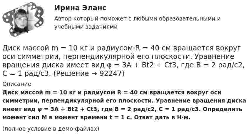     
            Описание
            Диск массой m = 10 кг и радиусом R = 40 см вращается во­круг оси симметрии, перпендикулярной его плоскости. Уравнение вращения диска имеет вид φ = 3A + Bt2 + Ct3, где В = 2 рад/с2, С = 1 рад/с3. Определить момент сил М в момент времени t = 1 с. Ответ дать в Н·м.(полное условие в демо-файлах)   
            
            
            Диск массой m = 10 кг и радиусом R = 40 см вращается вокруг оси симметрии, перпендикулярной его плоскости. Уравнение вращения диска имеет вид 3A + Bt2 + Ct3, где В = 2 рад/с2, С =  1 рад/с3. Определить момент сил М в Диск массой m = 10 кг и радиусом R = 40 см вращается вокруг оси симметрии, перпендикулярной его плоскости. Уравнение вращения диска имеет вид φ = 3A + Bt2 + Ct3, где В = 2 рад/с2, С = 1 рад/с3. Диск массой m = 2 кг и радиусом R = 10 см вращается вокруг оси, проходящей через его центр. Уравнение движения диска имеет вид j = Ct3, где C = – 1 рад/с3. Определить вращающий момент M в момент времени t = 2 с, если момент сил Диск массой m = 2 кг катится без скольжения по горизонтальный плоскости со скоростью  = 4 м/с. Найти кинетическую энергию Wk диска.Диск массой m = 5 кг вращается с частотой n1 = 5 c-1. Определить работу, которую надо совершить, чтобы частота вращения диска увеличилась до n2 = 15 с-1. Радиус диска ра¬вен R = 20 см.Диск радиуса 0,3 м вращается согласно уравнению  A+Bt+Ct3, где A= 2 рад, B = –0,5 рад/с, C = 0,1 рад/с3. Определить тангенциальное, нормальное и полное ускорение точек на окружности диска для момента времени t = 8 сДиск радиуса R = 1 м вращался вокруг своей оси с угловой скоростью w0. В момент времени t = 0 его угловое ускорение стало возрастать по закону:  e = A (t/t)2.Диск вращается с угловым ускорением, зависимость от времени которого задаётся графиком. Найти максимальную угловую скорость диска в интервале времени 0 < t < 4, если emax = 2 с-2.Диск вращается с угловым ускорением, зависимость от времени которого задаётся графиком. Найти максимальную угловую скорость диска в интервале времени 0 < t < 4, если emax = 4 с-2.Диск, имеющий массу m и радиус R, вращается вокруг своей главной оси симметрии так, что угол его поворота j изменяется с течением времени t по закону  j = A + Bt + Ct2.  Для момента времени t0 найти:  1) угловую скорость вращения w;  Диск массой 2 кг катится без скольжения по горизонтальной плоскости со скоростью 4 м/с. Найти кинетическую энергию диска.Диск массой 2 кг катится без скольжения по горизонтальной плоскости со скоростью 4 м/с. Найти кинетическую энергию диска. Ответ: Eкин = 24 ДжДиск массой 2 кг катится без скольжения по горизонтальный плоскости со скоростью 4 м/с. Найти кинетическую энергию диска.Диск массой 3 кг и радиусом 20 см вращается вокруг своей оси с угловой скоростью 5 рад/с. Под действием внешних сил диск останавливается. Чему равна работа внешних сил?