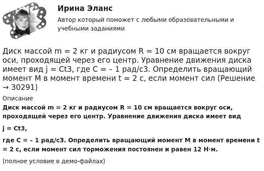     
          Описание
          Диск массой m = 2 кг и радиусом R = 10 см вращается вокруг оси, проходящей через его центр. Уравнение движения диска имеет видj = Ct3,где C = – 1 рад/с3. Определить вращающий момент M в момент времени t = 2 с, если момент сил торможения постоянен и равен 12 Н·м.(полное условие в демо-файлах)  
            
            
            Диск массой m = 10 кг и радиусом R = 40 см вращается вокруг оси симметрии, перпендикулярной его плоскости. Уравнение вращения диска имеет вид φ = 3A + Bt2 + Ct3, где В = 2 рад/с2, С = 1 рад/с3. Диск массой m = 2 кг и радиусом R = 10 см вращается вокруг оси, проходящей через его центр. Уравнение движения диска имеет вид j = Ct3, где C = – 1 рад/с3. Определить вращающий момент M в момент времени t = 2 с, если момент сил Диск массой m = 2 кг катится без скольжения по горизонтальный плоскости со скоростью  = 4 м/с. Найти кинетическую энергию Wk диска.Диск массой m = 5 кг вращается с частотой n1 = 5 c-1. Определить работу, которую надо совершить, чтобы частота вращения диска увеличилась до n2 = 15 с-1. Радиус диска ра¬вен R = 20 см.Диск радиуса 0,3 м вращается согласно уравнению  A+Bt+Ct3, где A= 2 рад, B = –0,5 рад/с, C = 0,1 рад/с3. Определить тангенциальное, нормальное и полное ускорение точек на окружности диска для момента времени t = 8 сДиск радиуса R = 1 м вращался вокруг своей оси с угловой скоростью w0. В момент времени t = 0 его угловое ускорение стало возрастать по закону:  e = A (t/t)2.Диск радиуса R = 1 м вращался вокруг своей оси с угловой скоростью w0. В момент времени t = 0 его угловое ускорение стало возрастать по закону  . Модуль его углового ускорения при этом зависел от времени по закону  e = A (t/t)3.Диск вращается с угловым ускорением, зависимость от времени которого задаётся графиком. Найти максимальную угловую скорость диска в интервале времени 0 < t < 4, если emax = 4 с-2.Диск, имеющий массу m и радиус R, вращается вокруг своей главной оси симметрии так, что угол его поворота j изменяется с течением времени t по закону  j = A + Bt + Ct2.  Для момента времени t0 найти:  1) угловую скорость вращения w;  Диск массой 2 кг катится без скольжения по горизонтальной плоскости со скоростью 4 м/с. Найти кинетическую энергию диска.Диск массой 2 кг катится без скольжения по горизонтальной плоскости со скоростью 4 м/с. Найти кинетическую энергию диска. Ответ: Eкин = 24 ДжДиск массой 2 кг катится без скольжения по горизонтальный плоскости со скоростью 4 м/с. Найти кинетическую энергию диска.Диск массой 3 кг и радиусом 20 см вращается вокруг своей оси с угловой скоростью 5 рад/с. Под действием внешних сил диск останавливается. Чему равна работа внешних сил?Диск массой 3 кг катится без скольжения по горизонтальной поверхности со скоростью 4 м/с. Найти кинетическую энергию диска.