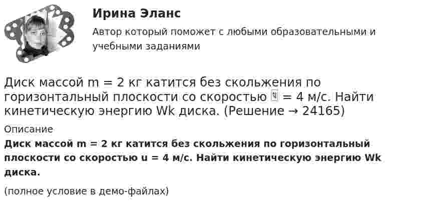     
          Описание
          Диск массой m = 2 кг катится без скольжения по горизонтальный плоскости со скоростью u = 4 м/с. Найти кинетическую энергию Wk диска.(полное условие в демо-файлах)  
            
            
            Диск массой m = 2 кг и радиусом R = 10 см вращается вокруг оси, проходящей через его центр. Уравнение движения диска имеет вид j = Ct3, где C = – 1 рад/с3. Определить вращающий момент M в момент времени t = 2 с, если момент сил Диск массой m = 2 кг катится без скольжения по горизонтальный плоскости со скоростью  = 4 м/с. Найти кинетическую энергию Wk диска.Диск массой m = 5 кг вращается с частотой n1 = 5 c-1. Определить работу, которую надо совершить, чтобы частота вращения диска увеличилась до n2 = 15 с-1. Радиус диска ра¬вен R = 20 см.Диск радиуса 0,3 м вращается согласно уравнению  A+Bt+Ct3, где A= 2 рад, B = –0,5 рад/с, C = 0,1 рад/с3. Определить тангенциальное, нормальное и полное ускорение точек на окружности диска для момента времени t = 8 сДиск радиуса R = 1 м вращался вокруг своей оси с угловой скоростью w0. В момент времени t = 0 его угловое ускорение стало возрастать по закону:  e = A (t/t)2.Диск радиуса R = 1 м вращался вокруг своей оси с угловой скоростью w0. В момент времени t = 0 его угловое ускорение стало возрастать по закону  . Модуль его углового ускорения при этом зависел от времени по закону  e = A (t/t)3.Диск радиуса R = 1 м вращался вокруг своей оси с угловой скоростью w0. В момент времени t = 0 его угловое ускорение стало возрастать по закону  Через сколько секунд диск будет иметь максимальнуюДиск, имеющий массу m и радиус R, вращается вокруг своей главной оси симметрии так, что угол его поворота j изменяется с течением времени t по закону  j = A + Bt + Ct2.  Для момента времени t0 найти:  1) угловую скорость вращения w;  Диск массой 2 кг катится без скольжения по горизонтальной плоскости со скоростью 4 м/с. Найти кинетическую энергию диска.Диск массой 2 кг катится без скольжения по горизонтальной плоскости со скоростью 4 м/с. Найти кинетическую энергию диска. Ответ: Eкин = 24 ДжДиск массой 2 кг катится без скольжения по горизонтальный плоскости со скоростью 4 м/с. Найти кинетическую энергию диска.Диск массой 3 кг и радиусом 20 см вращается вокруг своей оси с угловой скоростью 5 рад/с. Под действием внешних сил диск останавливается. Чему равна работа внешних сил?Диск массой 3 кг катится без скольжения по горизонтальной поверхности со скоростью 4 м/с. Найти кинетическую энергию диска.Диск массой m = 10 кг и радиусом R = 40 см вращается вокруг оси симметрии, перпендикулярной его плоскости. Уравнение вращения диска имеет вид 3A + Bt2 + Ct3, где В = 2 рад/с2, С =  1 рад/с3. Определить момент сил М в 