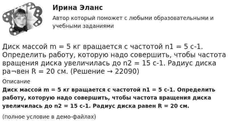     
          Описание
          Диск массой m = 5 кг вращается с частотой n1 = 5 c-1. Определить работу, которую надо совершить, чтобы частота вращения диска увеличилась до n2 = 15 с-1. Радиус диска ра­вен R = 20 см.(полное условие в демо-файлах)  
            
            
            Диск массой m = 2 кг катится без скольжения по горизонтальный плоскости со скоростью  = 4 м/с. Найти кинетическую энергию Wk диска.Диск массой m = 5 кг вращается с частотой n1 = 5 c-1. Определить работу, которую надо совершить, чтобы частота вращения диска увеличилась до n2 = 15 с-1. Радиус диска ра¬вен R = 20 см.Диск радиуса 0,3 м вращается согласно уравнению  A+Bt+Ct3, где A= 2 рад, B = –0,5 рад/с, C = 0,1 рад/с3. Определить тангенциальное, нормальное и полное ускорение точек на окружности диска для момента времени t = 8 сДиск радиуса R = 1 м вращался вокруг своей оси с угловой скоростью w0. В момент времени t = 0 его угловое ускорение стало возрастать по закону:  e = A (t/t)2.Диск радиуса R = 1 м вращался вокруг своей оси с угловой скоростью w0. В момент времени t = 0 его угловое ускорение стало возрастать по закону  . Модуль его углового ускорения при этом зависел от времени по закону  e = A (t/t)3.Диск радиуса R = 1 м вращался вокруг своей оси с угловой скоростью w0. В момент времени t = 0 его угловое ускорение стало возрастать по закону  Через сколько секунд диск будет иметь максимальнуюДиск радиуса R = 1 м вращался вокруг своей оси с угловой скоростью w0. В момент времени t = 0 он начал тормозить. Модуль его углового ускорения при этом зависел от времени по закону  e = A (t/t)2.  Через сколько секунд диск остановится, если t = 1 с?Диск массой 2 кг катится без скольжения по горизонтальной плоскости со скоростью 4 м/с. Найти кинетическую энергию диска.Диск массой 2 кг катится без скольжения по горизонтальной плоскости со скоростью 4 м/с. Найти кинетическую энергию диска. Ответ: Eкин = 24 ДжДиск массой 2 кг катится без скольжения по горизонтальный плоскости со скоростью 4 м/с. Найти кинетическую энергию диска.Диск массой 3 кг и радиусом 20 см вращается вокруг своей оси с угловой скоростью 5 рад/с. Под действием внешних сил диск останавливается. Чему равна работа внешних сил?Диск массой 3 кг катится без скольжения по горизонтальной поверхности со скоростью 4 м/с. Найти кинетическую энергию диска.Диск массой m = 10 кг и радиусом R = 40 см вращается вокруг оси симметрии, перпендикулярной его плоскости. Уравнение вращения диска имеет вид 3A + Bt2 + Ct3, где В = 2 рад/с2, С =  1 рад/с3. Определить момент сил М в Диск массой m = 10 кг и радиусом R = 40 см вращается вокруг оси симметрии, перпендикулярной его плоскости. Уравнение вращения диска имеет вид φ = 3A + Bt2 + Ct3, где В = 2 рад/с2, С = 1 рад/с3. 