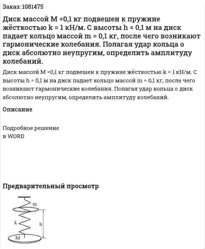 Диск массой М =0,1 кг подвешен к пружине жёсткостью k = 1 кН/м. С высоты h = 0,1 м на диск падает кольцо массой m = 0,1 кг, после чего возникают гармонические колебания. Полагая удар кольца о диск абсолютно неупругим, определить амплитуду колебаний. 