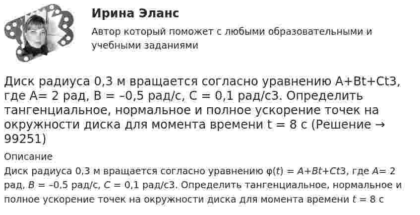      
            Описание
            Диск радиуса 0,3 м вращается согласно уравнению φ(t) = A+Bt+Ct3, где A= 2 рад, B = –0,5 рад/с, C = 0,1 рад/с3. Определить тангенциальное, нормальное и полное ускорение точек на окружности диска для момента времени t = 8 с   
            
            
            Диск массой m = 5 кг вращается с частотой n1 = 5 c-1. Определить работу, которую надо совершить, чтобы частота вращения диска увеличилась до n2 = 15 с-1. Радиус диска ра¬вен R = 20 см.Диск радиуса 0,3 м вращается согласно уравнению  A+Bt+Ct3, где A= 2 рад, B = –0,5 рад/с, C = 0,1 рад/с3. Определить тангенциальное, нормальное и полное ускорение точек на окружности диска для момента времени t = 8 сДиск радиуса R = 1 м вращался вокруг своей оси с угловой скоростью w0. В момент времени t = 0 его угловое ускорение стало возрастать по закону:  e = A (t/t)2.Диск радиуса R = 1 м вращался вокруг своей оси с угловой скоростью w0. В момент времени t = 0 его угловое ускорение стало возрастать по закону  . Модуль его углового ускорения при этом зависел от времени по закону  e = A (t/t)3.Диск радиуса R = 1 м вращался вокруг своей оси с угловой скоростью w0. В момент времени t = 0 его угловое ускорение стало возрастать по закону  Через сколько секунд диск будет иметь максимальнуюДиск радиуса R = 1 м вращался вокруг своей оси с угловой скоростью w0. В момент времени t = 0 он начал тормозить. Модуль его углового ускорения при этом зависел от времени по закону  e = A (t/t)2.  Через сколько секунд диск остановится, если t = 1 с?Диск радиуса R=1 м вращался вокруг своей оси с угловой скоростью w_0. В момент времени t=0 он начал тормозить. Модуль его углового ускорения при этом зависел от времени по закону e=A*(t/T)^2. Через сколько секунд диск остановится, если T=1 с,Диск массой 2 кг катится без скольжения по горизонтальной плоскости со скоростью 4 м/с. Найти кинетическую энергию диска. Ответ: Eкин = 24 ДжДиск массой 2 кг катится без скольжения по горизонтальный плоскости со скоростью 4 м/с. Найти кинетическую энергию диска.Диск массой 3 кг и радиусом 20 см вращается вокруг своей оси с угловой скоростью 5 рад/с. Под действием внешних сил диск останавливается. Чему равна работа внешних сил?Диск массой 3 кг катится без скольжения по горизонтальной поверхности со скоростью 4 м/с. Найти кинетическую энергию диска.Диск массой m = 10 кг и радиусом R = 40 см вращается вокруг оси симметрии, перпендикулярной его плоскости. Уравнение вращения диска имеет вид 3A + Bt2 + Ct3, где В = 2 рад/с2, С =  1 рад/с3. Определить момент сил М в Диск массой m = 10 кг и радиусом R = 40 см вращается вокруг оси симметрии, перпендикулярной его плоскости. Уравнение вращения диска имеет вид φ = 3A + Bt2 + Ct3, где В = 2 рад/с2, С = 1 рад/с3. Диск массой m = 2 кг и радиусом R = 10 см вращается вокруг оси, проходящей через его центр. Уравнение движения диска имеет вид j = Ct3, где C = – 1 рад/с3. Определить вращающий момент M в момент времени t = 2 с, если момент сил 