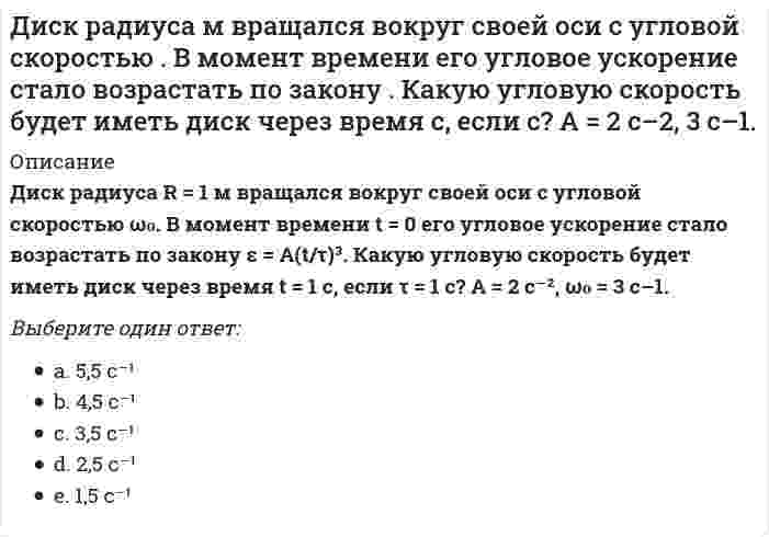      
          Описание
          Диск радиуса R = 1 м вращался вокруг своей оси с угловой скоростью ω₀. В момент времени t = 0 он начал тормозить. Модуль его углового ускорения при этом зависел от времени по закону ε = A(t/τ)⁴. Через сколько секунд диск остановится, если τ = 1 с? А = 6×10⁴ с⁻², ω₀ = 0,03 с⁻¹.Выберите один ответ:a. 0,2 с;b. 0,3 с;c. 0,5 с;d. 0,1 с; e. 0,4 с;  
            
            
            Диск радиуса м вращался вокруг своей оси с угловой скоростью . В момент времени он начал тормозить. Модуль его углового ускорения при этом зависел от времени по закону . Через сколько секунд диск остановится, если с? А = 6×104 с–2, 0,03 с–1.Диск радиуса м начал вращаться вокруг своей оси так, что угол его поворота зависит от времени по закону . Через сколько секунд диск остановится, если с? А = 2 рад, В = 3 рад.Дискретная математикаДискретная математика ответы (90/100) Тест Синергия и Открытый институт(МОИ)Дискретная математика Синергия Дискретная математика Синергия ответы на тестыДискретная математика Тест МУ им. Витте ( МУИВ)Диалектическая связь общего и единичного не отражена в следующих суждениях:Дивизиональная ОСУ создается в том случае, когда организация …Динамический коэффициент при продольном ударе (сжатие-растяжение) бруса постоянного сечения определяют по формулеДиск вращается вокруг своей оси, изменяя проекцию своей угловой скорости так, как показано на рисунке. На каком участке графика зависимости ωz(t) вектор угловой скорости направлен против оси z, а вектор углового ускорения направлен по оси z?Диск вращается вокруг своей оси, изменяя проекцию своей угловой скорости так, как показано на рисунке. На каком участке графика зависимости ωz(t) вектор угловой скорости направлен против оси z, а вектор углового ускорения направлен по оси z?. 2Диск вращается с угловой скоростью, зависимость от времени которой задается графиком. Найти угол поворота диска (в радианах) за с, если 2 с–1.Диск вращается с угловым ускорением, зависимость от времени которого задается графиком. Найти максимальную угловую скорость диска в интервале времени с, если 2 с–2.