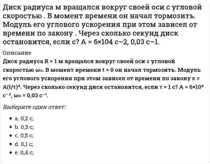     
          Описание
          Диск радиуса R = 1 м начал вращаться вокруг своей оси так, что угол его поворота зависит от времени по закону φ = A(t/τ)² − B(t/τ)³. Через сколько секунд диск остановится, если τ = 1 с? А = 2 рад, В = 3 рад.Выберите один ответ:a. 0,666 с;b. 0,555 с;c. 0,444 с; d. 0,333 с;e. 0,222 с;  
            
            
            Диск радиуса м начал вращаться вокруг своей оси так, что угол его поворота зависит от времени по закону . Через сколько секунд диск остановится, если с? А = 2 рад, В = 3 рад.Дискретная математикаДискретная математика ответы (90/100) Тест Синергия и Открытый институт(МОИ)Дискретная математика Синергия Дискретная математика Синергия ответы на тестыДискретная математика Тест МУ им. Витте ( МУИВ)Дискретная математика (тест с ответами Синергия)Дивизиональная ОСУ создается в том случае, когда организация …Динамический коэффициент при продольном ударе (сжатие-растяжение) бруса постоянного сечения определяют по формулеДиск вращается вокруг своей оси, изменяя проекцию своей угловой скорости так, как показано на рисунке. На каком участке графика зависимости ωz(t) вектор угловой скорости направлен против оси z, а вектор углового ускорения направлен по оси z?Диск вращается вокруг своей оси, изменяя проекцию своей угловой скорости так, как показано на рисунке. На каком участке графика зависимости ωz(t) вектор угловой скорости направлен против оси z, а вектор углового ускорения направлен по оси z?. 2Диск вращается с угловой скоростью, зависимость от времени которой задается графиком. Найти угол поворота диска (в радианах) за с, если 2 с–1.Диск вращается с угловым ускорением, зависимость от времени которого задается графиком. Найти максимальную угловую скорость диска в интервале времени с, если 2 с–2.Диск радиуса м вращался вокруг своей оси с угловой скоростью . В момент времени его угловое ускорение стало возрастать по закону . Какую угловую скорость будет иметь диск через время с, если с? А = 2 с–2, 3 с–1.