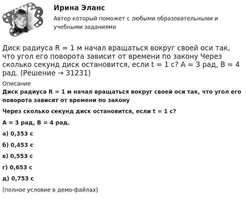    
          Описание
          Диск радиуса R = 1 м начал вращаться вокруг своей оси так, что угол его поворота зависит от времени по законуЧерез сколько секунд диск остановится, если t = 1 с?A = 3 рад, B = 4 рад. а) 0,353 с б) 0,453 с в) 0,553 с г) 0,653 с д) 0,753 с(полное условие в демо-файлах)   
            
            
            Диск радиуса R = 1 м начал вращаться вокруг своей оси так, что угол его поворота зависит от времени по закону  Через сколько секунд диск остановится, если t = 1 с?Диск радиуса R = 1 м начал вращаться вокруг своей оси так, что угол его поворота зависит от времени по закону  Через сколько секунд диск остановится, если t = 1 с?  A = 3 рад, B = 4 рад.Диск радиусом 0,2 м вращается согласно уравнению  = 3 – t + 0,1t2. Определить тангенциальное, нормальное и полное ускорения точек на окружности диска для момента времени t = 10 с.Диск радиусом 0,2 м вращается согласно уравнению  = A + Bt + Ct3, где A = 3 рад, B = -1 рад/с, C = 0,1 рад/с3. Определить тангенциальное и полное ускорения точек на окружности диска в момент времени 10 секунд. Изобразить векторы Диск радиусом 0,2 м вращается согласно уравнению  A+Bt+Dt3, где  - угол поворота радиуса колеса, В = - 1с-1, D=0,1с-3. Определить полное ускорение точек на окружность диска для момента времени 10 секунд. Изобразить для указанного выше момента вДиск радиусом 0,4 м вращается вокруг неподвижной вертикальной оси. На краю диска лежит кубик. Принимая, что коэффициент трения равен 0,4, найти частоту вращения, при которой кубик соскользнёт с диска.Диск радиусом 0.5 м вращается согласно уравнению A+Bt+Ct^3, где А=3, В= 1 с–1, С=0.1 с–3. Определить тангенциальное, нормальное и полное ускорения точек на окружности диска в момент времени t=10 c.Диск массой m = 2 кг катится без скольжения по горизонтальный плоскости со скоростью  = 4 м/с. Найти кинетическую энергию Wk диска.Диск массой m = 5 кг вращается с частотой n1 = 5 c-1. Определить работу, которую надо совершить, чтобы частота вращения диска увеличилась до n2 = 15 с-1. Радиус диска ра¬вен R = 20 см.Диск радиуса 0,3 м вращается согласно уравнению  A+Bt+Ct3, где A= 2 рад, B = –0,5 рад/с, C = 0,1 рад/с3. Определить тангенциальное, нормальное и полное ускорение точек на окружности диска для момента времени t = 8 сДиск радиуса R = 1 м вращался вокруг своей оси с угловой скоростью w0. В момент времени t = 0 его угловое ускорение стало возрастать по закону:  e = A (t/t)2.Диск радиуса R = 1 м вращался вокруг своей оси с угловой скоростью w0. В момент времени t = 0 его угловое ускорение стало возрастать по закону  . Модуль его углового ускорения при этом зависел от времени по закону  e = A (t/t)3.Диск радиуса R = 1 м вращался вокруг своей оси с угловой скоростью w0. В момент времени t = 0 его угловое ускорение стало возрастать по закону  Через сколько секунд диск будет иметь максимальнуюДиск радиуса R = 1 м вращался вокруг своей оси с угловой скоростью w0. В момент времени t = 0 он начал тормозить. Модуль его углового ускорения при этом зависел от времени по закону  e = A (t/t)2.  Через сколько секунд диск остановится, если t = 1 с?