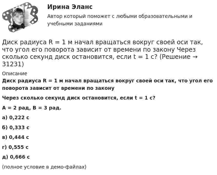     
          Описание
          Диск радиуса R = 1 м начал вращаться вокруг своей оси так, что угол его поворота зависит от времени по законуЧерез сколько секунд диск остановится, если t = 1 с?A = 2 рад, B = 3 рад. а) 0,222 с б) 0,333 с в) 0,444 с г) 0,555 с д) 0,666 с (полное условие в демо-файлах)  
            
            
            Диск радиуса R=1 м вращался вокруг своей оси с угловой скоростью w_0. В момент времени t=0 он начал тормозить. Модуль его углового ускорения при этом зависел от времени по закону e=A*(t/T)^2. Через сколько секунд диск остановится, если T=1 с,Диск радиуса R = 1 м начал вращаться вокруг своей оси так, что угол его поворота зависит от времени по закону  Через сколько секунд диск остановится, если t = 1 с?Диск радиуса R = 1 м начал вращаться вокруг своей оси так, что угол его поворота зависит от времени по закону  Через сколько секунд диск остановится, если t = 1 с?  A = 3 рад, B = 4 рад.Диск радиусом 0,2 м вращается согласно уравнению  = 3 – t + 0,1t2. Определить тангенциальное, нормальное и полное ускорения точек на окружности диска для момента времени t = 10 с.Диск радиусом 0,2 м вращается согласно уравнению  = A + Bt + Ct3, где A = 3 рад, B = -1 рад/с, C = 0,1 рад/с3. Определить тангенциальное и полное ускорения точек на окружности диска в момент времени 10 секунд. Изобразить векторы Диск радиусом 0,2 м вращается согласно уравнению  A+Bt+Dt3, где  - угол поворота радиуса колеса, В = - 1с-1, D=0,1с-3. Определить полное ускорение точек на окружность диска для момента времени 10 секунд. Изобразить для указанного выше момента вДиск радиусом 0,4 м вращается вокруг неподвижной вертикальной оси. На краю диска лежит кубик. Принимая, что коэффициент трения равен 0,4, найти частоту вращения, при которой кубик соскользнёт с диска.Диск массой m = 2 кг и радиусом R = 10 см вращается вокруг оси, проходящей через его центр. Уравнение движения диска имеет вид j = Ct3, где C = – 1 рад/с3. Определить вращающий момент M в момент времени t = 2 с, если момент сил Диск массой m = 2 кг катится без скольжения по горизонтальный плоскости со скоростью  = 4 м/с. Найти кинетическую энергию Wk диска.Диск массой m = 5 кг вращается с частотой n1 = 5 c-1. Определить работу, которую надо совершить, чтобы частота вращения диска увеличилась до n2 = 15 с-1. Радиус диска ра¬вен R = 20 см.Диск радиуса 0,3 м вращается согласно уравнению  A+Bt+Ct3, где A= 2 рад, B = –0,5 рад/с, C = 0,1 рад/с3. Определить тангенциальное, нормальное и полное ускорение точек на окружности диска для момента времени t = 8 сДиск радиуса R = 1 м вращался вокруг своей оси с угловой скоростью w0. В момент времени t = 0 его угловое ускорение стало возрастать по закону:  e = A (t/t)2.Диск радиуса R = 1 м вращался вокруг своей оси с угловой скоростью w0. В момент времени t = 0 его угловое ускорение стало возрастать по закону  . Модуль его углового ускорения при этом зависел от времени по закону  e = A (t/t)3.Диск радиуса R = 1 м вращался вокруг своей оси с угловой скоростью w0. В момент времени t = 0 его угловое ускорение стало возрастать по закону  Через сколько секунд диск будет иметь максимальную