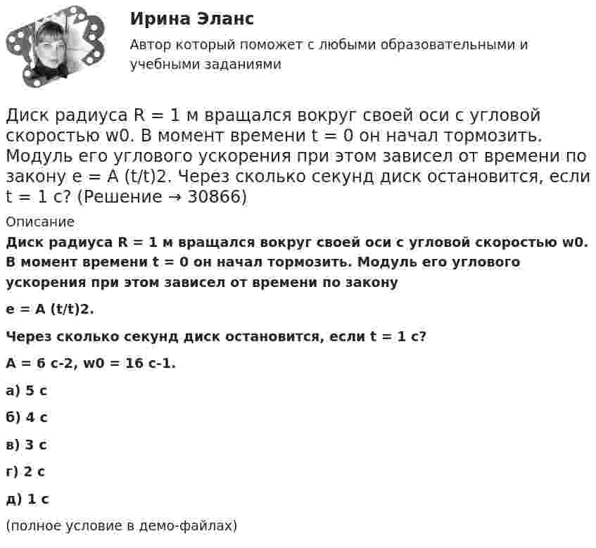     
          Описание
          Диск радиуса R = 1 м вращался вокруг своей оси с угловой скоростью w0. В момент времени t = 0 он начал тормозить. Модуль его углового ускорения при этом зависел от времени по законуe = A (t/t)2.Через сколько секунд диск остановится, если t = 1 с?A = 6 с-2, w0 = 16 с-1.    а) 5 с б) 4 с в) 3 с г) 2 с д) 1 с(полное условие в демо-файлах)   
            
            
            Диск радиуса R = 1 м вращался вокруг своей оси с угловой скоростью w0. В момент времени t = 0 его угловое ускорение стало возрастать по закону  Через сколько секунд диск будет иметь максимальнуюДиск радиуса R = 1 м вращался вокруг своей оси с угловой скоростью w0. В момент времени t = 0 он начал тормозить. Модуль его углового ускорения при этом зависел от времени по закону  e = A (t/t)2.  Через сколько секунд диск остановится, если t = 1 с?Диск радиуса R=1 м вращался вокруг своей оси с угловой скоростью w_0. В момент времени t=0 он начал тормозить. Модуль его углового ускорения при этом зависел от времени по закону e=A*(t/T)^2. Через сколько секунд диск остановится, если T=1 с,Диск радиуса R = 1 м начал вращаться вокруг своей оси так, что угол его поворота зависит от времени по закону  Через сколько секунд диск остановится, если t = 1 с?Диск радиуса R = 1 м начал вращаться вокруг своей оси так, что угол его поворота зависит от времени по закону  Через сколько секунд диск остановится, если t = 1 с?  A = 3 рад, B = 4 рад.Диск радиусом 0,2 м вращается согласно уравнению  = 3 – t + 0,1t2. Определить тангенциальное, нормальное и полное ускорения точек на окружности диска для момента времени t = 10 с.Диск радиусом 0,2 м вращается согласно уравнению  = A + Bt + Ct3, где A = 3 рад, B = -1 рад/с, C = 0,1 рад/с3. Определить тангенциальное и полное ускорения точек на окружности диска в момент времени 10 секунд. Изобразить векторы Диск массой m = 10 кг и радиусом R = 40 см вращается вокруг оси симметрии, перпендикулярной его плоскости. Уравнение вращения диска имеет вид 3A + Bt2 + Ct3, где В = 2 рад/с2, С =  1 рад/с3. Определить момент сил М в Диск массой m = 10 кг и радиусом R = 40 см вращается вокруг оси симметрии, перпендикулярной его плоскости. Уравнение вращения диска имеет вид φ = 3A + Bt2 + Ct3, где В = 2 рад/с2, С = 1 рад/с3. Диск массой m = 2 кг и радиусом R = 10 см вращается вокруг оси, проходящей через его центр. Уравнение движения диска имеет вид j = Ct3, где C = – 1 рад/с3. Определить вращающий момент M в момент времени t = 2 с, если момент сил Диск массой m = 2 кг катится без скольжения по горизонтальный плоскости со скоростью  = 4 м/с. Найти кинетическую энергию Wk диска.Диск массой m = 5 кг вращается с частотой n1 = 5 c-1. Определить работу, которую надо совершить, чтобы частота вращения диска увеличилась до n2 = 15 с-1. Радиус диска ра¬вен R = 20 см.Диск радиуса 0,3 м вращается согласно уравнению  A+Bt+Ct3, где A= 2 рад, B = –0,5 рад/с, C = 0,1 рад/с3. Определить тангенциальное, нормальное и полное ускорение точек на окружности диска для момента времени t = 8 сДиск радиуса R = 1 м вращался вокруг своей оси с угловой скоростью w0. В момент времени t = 0 его угловое ускорение стало возрастать по закону:  e = A (t/t)2.