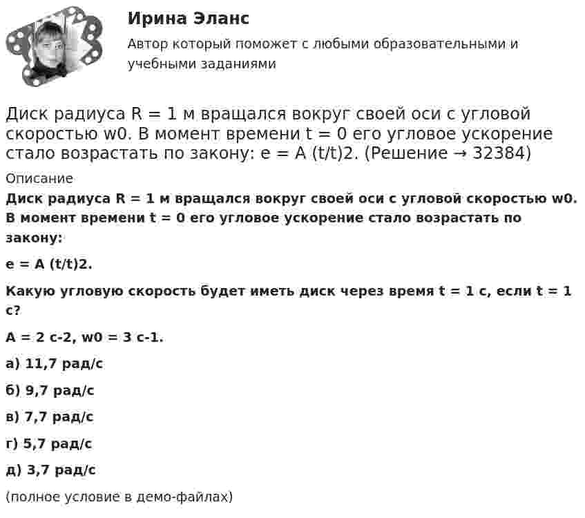     
          Описание
          Диск радиуса R = 1 м вращался вокруг своей оси с угловой скоростью w0. В момент времени t = 0 его угловое ускорение стало возрастать по закону:e = A (t/t)2.Какую угловую скорость будет иметь диск через время t = 1 с, если t = 1 с?A = 2 с-2, w0 = 3 с-1. а) 11,7 рад/с б) 9,7 рад/с в) 7,7 рад/с г) 5,7 рад/с д) 3,7 рад/с (полное условие в демо-файлах)   
            
            
            Диск радиуса 0,3 м вращается согласно уравнению  A+Bt+Ct3, где A= 2 рад, B = –0,5 рад/с, C = 0,1 рад/с3. Определить тангенциальное, нормальное и полное ускорение точек на окружности диска для момента времени t = 8 сДиск радиуса R = 1 м вращался вокруг своей оси с угловой скоростью w0. В момент времени t = 0 его угловое ускорение стало возрастать по закону:  e = A (t/t)2.Диск радиуса R = 1 м вращался вокруг своей оси с угловой скоростью w0. В момент времени t = 0 его угловое ускорение стало возрастать по закону  . Модуль его углового ускорения при этом зависел от времени по закону  e = A (t/t)3.Диск радиуса R = 1 м вращался вокруг своей оси с угловой скоростью w0. В момент времени t = 0 его угловое ускорение стало возрастать по закону  Через сколько секунд диск будет иметь максимальнуюДиск радиуса R = 1 м вращался вокруг своей оси с угловой скоростью w0. В момент времени t = 0 он начал тормозить. Модуль его углового ускорения при этом зависел от времени по закону  e = A (t/t)2.  Через сколько секунд диск остановится, если t = 1 с?Диск радиуса R=1 м вращался вокруг своей оси с угловой скоростью w_0. В момент времени t=0 он начал тормозить. Модуль его углового ускорения при этом зависел от времени по закону e=A*(t/T)^2. Через сколько секунд диск остановится, если T=1 с,Диск радиуса R = 1 м начал вращаться вокруг своей оси так, что угол его поворота зависит от времени по закону  Через сколько секунд диск остановится, если t = 1 с?Диск массой 2 кг катится без скольжения по горизонтальный плоскости со скоростью 4 м/с. Найти кинетическую энергию диска.Диск массой 3 кг и радиусом 20 см вращается вокруг своей оси с угловой скоростью 5 рад/с. Под действием внешних сил диск останавливается. Чему равна работа внешних сил?Диск массой 3 кг катится без скольжения по горизонтальной поверхности со скоростью 4 м/с. Найти кинетическую энергию диска.Диск массой m = 10 кг и радиусом R = 40 см вращается вокруг оси симметрии, перпендикулярной его плоскости. Уравнение вращения диска имеет вид 3A + Bt2 + Ct3, где В = 2 рад/с2, С =  1 рад/с3. Определить момент сил М в Диск массой m = 10 кг и радиусом R = 40 см вращается вокруг оси симметрии, перпендикулярной его плоскости. Уравнение вращения диска имеет вид φ = 3A + Bt2 + Ct3, где В = 2 рад/с2, С = 1 рад/с3. Диск массой m = 2 кг и радиусом R = 10 см вращается вокруг оси, проходящей через его центр. Уравнение движения диска имеет вид j = Ct3, где C = – 1 рад/с3. Определить вращающий момент M в момент времени t = 2 с, если момент сил Диск массой m = 2 кг катится без скольжения по горизонтальный плоскости со скоростью  = 4 м/с. Найти кинетическую энергию Wk диска.
