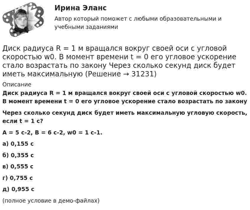     
          Описание
          Диск радиуса R = 1 м вращался вокруг своей оси с угловой скоростью w0. В момент времени t = 0 его угловое ускорение стало возрастать по законуЧерез сколько секунд диск будет иметь максимальную угловую скорость, если t = 1 с?A = 5 с-2, B = 6 с-2, w0 = 1 с-1. а) 0,155 с б) 0,355 с в) 0,555 с г) 0,755 с д) 0,955 с (полное условие в демо-файлах)   
            
            
            Диск радиуса R = 1 м вращался вокруг своей оси с угловой скоростью w0. В момент времени t = 0 его угловое ускорение стало возрастать по закону  . Модуль его углового ускорения при этом зависел от времени по закону  e = A (t/t)3.Диск радиуса R = 1 м вращался вокруг своей оси с угловой скоростью w0. В момент времени t = 0 его угловое ускорение стало возрастать по закону  Через сколько секунд диск будет иметь максимальнуюДиск радиуса R = 1 м вращался вокруг своей оси с угловой скоростью w0. В момент времени t = 0 он начал тормозить. Модуль его углового ускорения при этом зависел от времени по закону  e = A (t/t)2.  Через сколько секунд диск остановится, если t = 1 с?Диск радиуса R=1 м вращался вокруг своей оси с угловой скоростью w_0. В момент времени t=0 он начал тормозить. Модуль его углового ускорения при этом зависел от времени по закону e=A*(t/T)^2. Через сколько секунд диск остановится, если T=1 с,Диск радиуса R = 1 м начал вращаться вокруг своей оси так, что угол его поворота зависит от времени по закону  Через сколько секунд диск остановится, если t = 1 с?Диск радиуса R = 1 м начал вращаться вокруг своей оси так, что угол его поворота зависит от времени по закону  Через сколько секунд диск остановится, если t = 1 с?  A = 3 рад, B = 4 рад.Диск радиусом 0,2 м вращается согласно уравнению  = 3 – t + 0,1t2. Определить тангенциальное, нормальное и полное ускорения точек на окружности диска для момента времени t = 10 с.Диск массой 3 кг катится без скольжения по горизонтальной поверхности со скоростью 4 м/с. Найти кинетическую энергию диска.Диск массой m = 10 кг и радиусом R = 40 см вращается вокруг оси симметрии, перпендикулярной его плоскости. Уравнение вращения диска имеет вид 3A + Bt2 + Ct3, где В = 2 рад/с2, С =  1 рад/с3. Определить момент сил М в Диск массой m = 10 кг и радиусом R = 40 см вращается вокруг оси симметрии, перпендикулярной его плоскости. Уравнение вращения диска имеет вид φ = 3A + Bt2 + Ct3, где В = 2 рад/с2, С = 1 рад/с3. Диск массой m = 2 кг и радиусом R = 10 см вращается вокруг оси, проходящей через его центр. Уравнение движения диска имеет вид j = Ct3, где C = – 1 рад/с3. Определить вращающий момент M в момент времени t = 2 с, если момент сил Диск массой m = 2 кг катится без скольжения по горизонтальный плоскости со скоростью  = 4 м/с. Найти кинетическую энергию Wk диска.Диск массой m = 5 кг вращается с частотой n1 = 5 c-1. Определить работу, которую надо совершить, чтобы частота вращения диска увеличилась до n2 = 15 с-1. Радиус диска ра¬вен R = 20 см.Диск радиуса 0,3 м вращается согласно уравнению  A+Bt+Ct3, где A= 2 рад, B = –0,5 рад/с, C = 0,1 рад/с3. Определить тангенциальное, нормальное и полное ускорение точек на окружности диска для момента времени t = 8 с