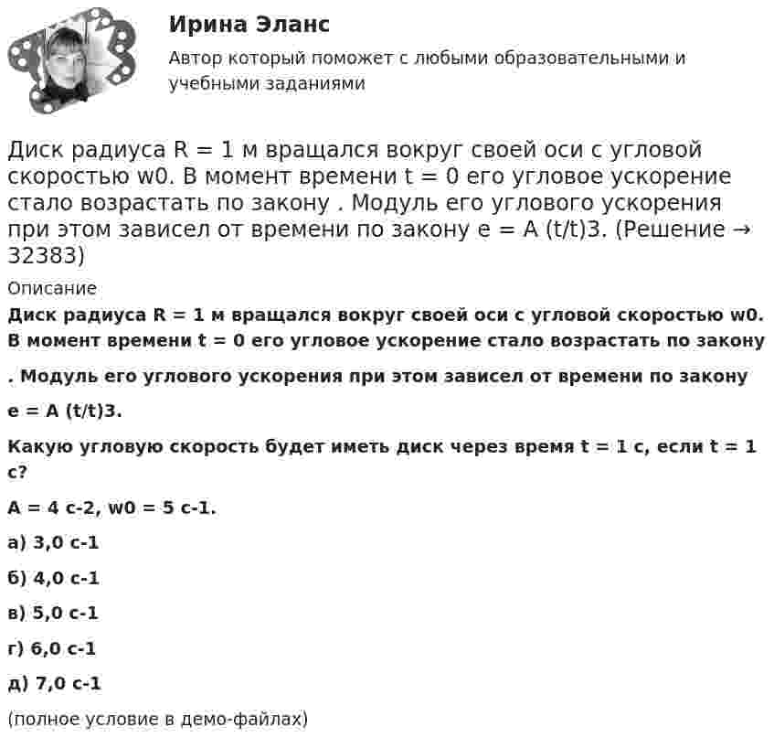     
          Описание
          Диск радиуса R = 1 м вращался вокруг своей оси с угловой скоростью w0. В момент времени t = 0 его угловое ускорение стало возрастать по закону. Модуль его углового ускорения при этом зависел от времени по законуe = A (t/t)3.Какую угловую скорость будет иметь диск через время t = 1 с, если t = 1 с?A = 4 с-2, w0 = 5 с-1. а) 3,0 с-1 б) 4,0 с-1 в) 5,0 с-1 г) 6,0 с-1 д) 7,0 с-1(полное условие в демо-файлах)   
            
            
            Диск радиуса R = 1 м вращался вокруг своей оси с угловой скоростью w0. В момент времени t = 0 его угловое ускорение стало возрастать по закону:  e = A (t/t)2.Диск радиуса R = 1 м вращался вокруг своей оси с угловой скоростью w0. В момент времени t = 0 его угловое ускорение стало возрастать по закону  . Модуль его углового ускорения при этом зависел от времени по закону  e = A (t/t)3.Диск радиуса R = 1 м вращался вокруг своей оси с угловой скоростью w0. В момент времени t = 0 его угловое ускорение стало возрастать по закону  Через сколько секунд диск будет иметь максимальнуюДиск радиуса R = 1 м вращался вокруг своей оси с угловой скоростью w0. В момент времени t = 0 он начал тормозить. Модуль его углового ускорения при этом зависел от времени по закону  e = A (t/t)2.  Через сколько секунд диск остановится, если t = 1 с?Диск радиуса R=1 м вращался вокруг своей оси с угловой скоростью w_0. В момент времени t=0 он начал тормозить. Модуль его углового ускорения при этом зависел от времени по закону e=A*(t/T)^2. Через сколько секунд диск остановится, если T=1 с,Диск радиуса R = 1 м начал вращаться вокруг своей оси так, что угол его поворота зависит от времени по закону  Через сколько секунд диск остановится, если t = 1 с?Диск радиуса R = 1 м начал вращаться вокруг своей оси так, что угол его поворота зависит от времени по закону  Через сколько секунд диск остановится, если t = 1 с?  A = 3 рад, B = 4 рад.Диск массой 3 кг и радиусом 20 см вращается вокруг своей оси с угловой скоростью 5 рад/с. Под действием внешних сил диск останавливается. Чему равна работа внешних сил?Диск массой 3 кг катится без скольжения по горизонтальной поверхности со скоростью 4 м/с. Найти кинетическую энергию диска.Диск массой m = 10 кг и радиусом R = 40 см вращается вокруг оси симметрии, перпендикулярной его плоскости. Уравнение вращения диска имеет вид 3A + Bt2 + Ct3, где В = 2 рад/с2, С =  1 рад/с3. Определить момент сил М в Диск массой m = 10 кг и радиусом R = 40 см вращается вокруг оси симметрии, перпендикулярной его плоскости. Уравнение вращения диска имеет вид φ = 3A + Bt2 + Ct3, где В = 2 рад/с2, С = 1 рад/с3. Диск массой m = 2 кг и радиусом R = 10 см вращается вокруг оси, проходящей через его центр. Уравнение движения диска имеет вид j = Ct3, где C = – 1 рад/с3. Определить вращающий момент M в момент времени t = 2 с, если момент сил Диск массой m = 2 кг катится без скольжения по горизонтальный плоскости со скоростью  = 4 м/с. Найти кинетическую энергию Wk диска.Диск массой m = 5 кг вращается с частотой n1 = 5 c-1. Определить работу, которую надо совершить, чтобы частота вращения диска увеличилась до n2 = 15 с-1. Радиус диска ра¬вен R = 20 см.