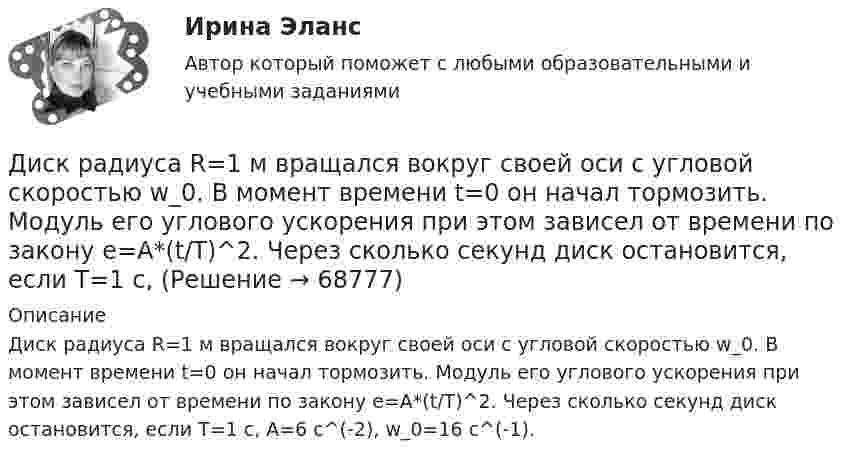      
            Описание
            Диск радиуса R=1 м вращался вокруг своей оси с угловой скоростью w_0. В момент времени t=0 он начал тормозить. Модуль его углового ускорения при этом зависел от времени по закону e=A*(t/T)^2. Через сколько секунд диск остановится, если T=1 с,  A=6 с^(-2),  w_0=16 с^(-1).   
            
            
            Диск радиуса R = 1 м вращался вокруг своей оси с угловой скоростью w0. В момент времени t = 0 он начал тормозить. Модуль его углового ускорения при этом зависел от времени по закону  e = A (t/t)2.  Через сколько секунд диск остановится, если t = 1 с?Диск радиуса R=1 м вращался вокруг своей оси с угловой скоростью w_0. В момент времени t=0 он начал тормозить. Модуль его углового ускорения при этом зависел от времени по закону e=A*(t/T)^2. Через сколько секунд диск остановится, если T=1 с,Диск радиуса R = 1 м начал вращаться вокруг своей оси так, что угол его поворота зависит от времени по закону  Через сколько секунд диск остановится, если t = 1 с?Диск радиуса R = 1 м начал вращаться вокруг своей оси так, что угол его поворота зависит от времени по закону  Через сколько секунд диск остановится, если t = 1 с?  A = 3 рад, B = 4 рад.Диск радиусом 0,2 м вращается согласно уравнению  = 3 – t + 0,1t2. Определить тангенциальное, нормальное и полное ускорения точек на окружности диска для момента времени t = 10 с.Диск радиусом 0,2 м вращается согласно уравнению  = A + Bt + Ct3, где A = 3 рад, B = -1 рад/с, C = 0,1 рад/с3. Определить тангенциальное и полное ускорения точек на окружности диска в момент времени 10 секунд. Изобразить векторы Диск радиусом 0,2 м вращается согласно уравнению  A+Bt+Dt3, где  - угол поворота радиуса колеса, В = - 1с-1, D=0,1с-3. Определить полное ускорение точек на окружность диска для момента времени 10 секунд. Изобразить для указанного выше момента вДиск массой m = 10 кг и радиусом R = 40 см вращается вокруг оси симметрии, перпендикулярной его плоскости. Уравнение вращения диска имеет вид φ = 3A + Bt2 + Ct3, где В = 2 рад/с2, С = 1 рад/с3. Диск массой m = 2 кг и радиусом R = 10 см вращается вокруг оси, проходящей через его центр. Уравнение движения диска имеет вид j = Ct3, где C = – 1 рад/с3. Определить вращающий момент M в момент времени t = 2 с, если момент сил Диск массой m = 2 кг катится без скольжения по горизонтальный плоскости со скоростью  = 4 м/с. Найти кинетическую энергию Wk диска.Диск массой m = 5 кг вращается с частотой n1 = 5 c-1. Определить работу, которую надо совершить, чтобы частота вращения диска увеличилась до n2 = 15 с-1. Радиус диска ра¬вен R = 20 см.Диск радиуса 0,3 м вращается согласно уравнению  A+Bt+Ct3, где A= 2 рад, B = –0,5 рад/с, C = 0,1 рад/с3. Определить тангенциальное, нормальное и полное ускорение точек на окружности диска для момента времени t = 8 сДиск радиуса R = 1 м вращался вокруг своей оси с угловой скоростью w0. В момент времени t = 0 его угловое ускорение стало возрастать по закону:  e = A (t/t)2.Диск радиуса R = 1 м вращался вокруг своей оси с угловой скоростью w0. В момент времени t = 0 его угловое ускорение стало возрастать по закону  . Модуль его углового ускорения при этом зависел от времени по закону  e = A (t/t)3.