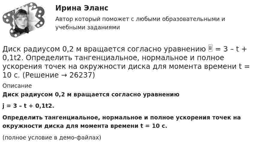     
          Описание
          Диск радиусом 0,2 м вращается согласно уравнениюj = 3 – t + 0,1t2.Определить тангенциальное, нормальное и полное ускорения точек на окружности диска для момента времени t = 10 с.(полное условие в демо-файлах)  
            
            
            Диск радиуса R = 1 м начал вращаться вокруг своей оси так, что угол его поворота зависит от времени по закону  Через сколько секунд диск остановится, если t = 1 с?  A = 3 рад, B = 4 рад.Диск радиусом 0,2 м вращается согласно уравнению  = 3 – t + 0,1t2. Определить тангенциальное, нормальное и полное ускорения точек на окружности диска для момента времени t = 10 с.Диск радиусом 0,2 м вращается согласно уравнению  = A + Bt + Ct3, где A = 3 рад, B = -1 рад/с, C = 0,1 рад/с3. Определить тангенциальное и полное ускорения точек на окружности диска в момент времени 10 секунд. Изобразить векторы Диск радиусом 0,2 м вращается согласно уравнению  A+Bt+Dt3, где  - угол поворота радиуса колеса, В = - 1с-1, D=0,1с-3. Определить полное ускорение точек на окружность диска для момента времени 10 секунд. Изобразить для указанного выше момента вДиск радиусом 0,4 м вращается вокруг неподвижной вертикальной оси. На краю диска лежит кубик. Принимая, что коэффициент трения равен 0,4, найти частоту вращения, при которой кубик соскользнёт с диска.Диск радиусом 0.5 м вращается согласно уравнению A+Bt+Ct^3, где А=3, В= 1 с–1, С=0.1 с–3. Определить тангенциальное, нормальное и полное ускорения точек на окружности диска в момент времени t=10 c.Диск радиусом 10 см вращается вокруг неподвижной оси так, что зависимость угла поворота радиуса диска от времени задаётся уравнением  = A + Bt + Ct2 + Dt3, (B = 1 рад/с, C = 1 рад/с2, D = 1 рад/с3). Определите для точек на ободе диска Диск массой m = 5 кг вращается с частотой n1 = 5 c-1. Определить работу, которую надо совершить, чтобы частота вращения диска увеличилась до n2 = 15 с-1. Радиус диска ра¬вен R = 20 см.Диск радиуса 0,3 м вращается согласно уравнению  A+Bt+Ct3, где A= 2 рад, B = –0,5 рад/с, C = 0,1 рад/с3. Определить тангенциальное, нормальное и полное ускорение точек на окружности диска для момента времени t = 8 сДиск радиуса R = 1 м вращался вокруг своей оси с угловой скоростью w0. В момент времени t = 0 его угловое ускорение стало возрастать по закону:  e = A (t/t)2.Диск радиуса R = 1 м вращался вокруг своей оси с угловой скоростью w0. В момент времени t = 0 его угловое ускорение стало возрастать по закону  . Модуль его углового ускорения при этом зависел от времени по закону  e = A (t/t)3.Диск радиуса R = 1 м вращался вокруг своей оси с угловой скоростью w0. В момент времени t = 0 его угловое ускорение стало возрастать по закону  Через сколько секунд диск будет иметь максимальнуюДиск радиуса R = 1 м вращался вокруг своей оси с угловой скоростью w0. В момент времени t = 0 он начал тормозить. Модуль его углового ускорения при этом зависел от времени по закону  e = A (t/t)2.  Через сколько секунд диск остановится, если t = 1 с?Диск радиуса R=1 м вращался вокруг своей оси с угловой скоростью w_0. В момент времени t=0 он начал тормозить. Модуль его углового ускорения при этом зависел от времени по закону e=A*(t/T)^2. Через сколько секунд диск остановится, если T=1 с,