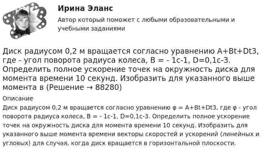      
            Описание
            Диск радиусом 0,2 м вращается согласно уравнению φ = A+Bt+Dt3, где φ - угол поворота радиуса колеса, В = - 1с-1, D=0,1с-3. Определить полное ускорение точек на окружность диска для момента времени 10 секунд. Изобразить для указанного выше момента времени векторы скоростей и ускорений (линейных и угловых) для случая, когда диск вращается в горизонтальной плоскости.   
            
            
            Диск радиусом 0,2 м вращается согласно уравнению  = A + Bt + Ct3, где A = 3 рад, B = -1 рад/с, C = 0,1 рад/с3. Определить тангенциальное и полное ускорения точек на окружности диска в момент времени 10 секунд. Изобразить векторы Диск радиусом 0,2 м вращается согласно уравнению  A+Bt+Dt3, где  - угол поворота радиуса колеса, В = - 1с-1, D=0,1с-3. Определить полное ускорение точек на окружность диска для момента времени 10 секунд. Изобразить для указанного выше момента вДиск радиусом 0,4 м вращается вокруг неподвижной вертикальной оси. На краю диска лежит кубик. Принимая, что коэффициент трения равен 0,4, найти частоту вращения, при которой кубик соскользнёт с диска.Диск радиусом 0.5 м вращается согласно уравнению A+Bt+Ct^3, где А=3, В= 1 с–1, С=0.1 с–3. Определить тангенциальное, нормальное и полное ускорения точек на окружности диска в момент времени t=10 c.Диск радиусом 10 см вращается вокруг неподвижной оси так, что зависимость угла поворота радиуса диска от времени задаётся уравнением  = A + Bt + Ct2 + Dt3, (B = 1 рад/с, C = 1 рад/с2, D = 1 рад/с3). Определите для точек на ободе диска Диск радиусом 10 см вращается так, что зависимость угла поворота радиуса диска от времени задаётся уравнением  = A + Bt3  (A = 2 рад, B = 4 рад/с3). 	Определите для точек на ободе колеса: 1) нормальное ускорение в момент времени 2 с; Диск радиусом 12 см начал вращаться с постоянным угловым ускорением 0,3 рад/с2. Найти тангенциальное, нормальное и полное ускорения точек на окружности диска в конце третьей секунды после начала вращения.Диск радиуса R = 1 м вращался вокруг своей оси с угловой скоростью w0. В момент времени t = 0 его угловое ускорение стало возрастать по закону:  e = A (t/t)2.Диск радиуса R = 1 м вращался вокруг своей оси с угловой скоростью w0. В момент времени t = 0 его угловое ускорение стало возрастать по закону  . Модуль его углового ускорения при этом зависел от времени по закону  e = A (t/t)3.Диск радиуса R = 1 м вращался вокруг своей оси с угловой скоростью w0. В момент времени t = 0 его угловое ускорение стало возрастать по закону  Через сколько секунд диск будет иметь максимальнуюДиск радиуса R = 1 м вращался вокруг своей оси с угловой скоростью w0. В момент времени t = 0 он начал тормозить. Модуль его углового ускорения при этом зависел от времени по закону  e = A (t/t)2.  Через сколько секунд диск остановится, если t = 1 с?Диск радиуса R=1 м вращался вокруг своей оси с угловой скоростью w_0. В момент времени t=0 он начал тормозить. Модуль его углового ускорения при этом зависел от времени по закону e=A*(t/T)^2. Через сколько секунд диск остановится, если T=1 с,Диск радиуса R = 1 м начал вращаться вокруг своей оси так, что угол его поворота зависит от времени по закону  Через сколько секунд диск остановится, если t = 1 с?Диск радиуса R = 1 м начал вращаться вокруг своей оси так, что угол его поворота зависит от времени по закону  Через сколько секунд диск остановится, если t = 1 с?  A = 3 рад, B = 4 рад.