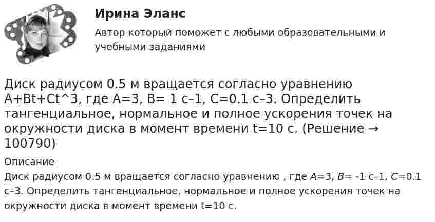      
            Описание
            Диск радиусом 0.5 м вращается согласно уравнению , где А=3, В= -1 с–1, С=0.1 с–3. Определить тангенциальное, нормальное и полное ускорения точек на окружности диска в момент времени t=10 c.   
            
            
            Диск радиусом 0,4 м вращается вокруг неподвижной вертикальной оси. На краю диска лежит кубик. Принимая, что коэффициент трения равен 0,4, найти частоту вращения, при которой кубик соскользнёт с диска.Диск радиусом 0.5 м вращается согласно уравнению A+Bt+Ct^3, где А=3, В= 1 с–1, С=0.1 с–3. Определить тангенциальное, нормальное и полное ускорения точек на окружности диска в момент времени t=10 c.Диск радиусом 10 см вращается вокруг неподвижной оси так, что зависимость угла поворота радиуса диска от времени задаётся уравнением  = A + Bt + Ct2 + Dt3, (B = 1 рад/с, C = 1 рад/с2, D = 1 рад/с3). Определите для точек на ободе диска Диск радиусом 10 см вращается так, что зависимость угла поворота радиуса диска от времени задаётся уравнением  = A + Bt3  (A = 2 рад, B = 4 рад/с3). 	Определите для точек на ободе колеса: 1) нормальное ускорение в момент времени 2 с; Диск радиусом 12 см начал вращаться с постоянным угловым ускорением 0,3 рад/с2. Найти тангенциальное, нормальное и полное ускорения точек на окружности диска в конце третьей секунды после начала вращения.Диск радиусом 20 см вращается согласно уравнению  = A + Bt + Ct3, где A = 3 рад, B = – 1 рад/с, C = 0,1 рад/c3. Определить тангенциальное, нормальное и полное ускорения точек на окружности диска для момента времени t = 10 с.Диск радиусом 20 см и массой 5 кг первоначально вращается с частотой 8 об/мин. Диск равнозамедленно тормозится и через 4 с после начала торможения делает 2 об/мин. Определите тормозящий момент, действующий на диск.Диск радиуса R = 1 м вращался вокруг своей оси с угловой скоростью w0. В момент времени t = 0 его угловое ускорение стало возрастать по закону  Через сколько секунд диск будет иметь максимальнуюДиск радиуса R = 1 м вращался вокруг своей оси с угловой скоростью w0. В момент времени t = 0 он начал тормозить. Модуль его углового ускорения при этом зависел от времени по закону  e = A (t/t)2.  Через сколько секунд диск остановится, если t = 1 с?Диск радиуса R=1 м вращался вокруг своей оси с угловой скоростью w_0. В момент времени t=0 он начал тормозить. Модуль его углового ускорения при этом зависел от времени по закону e=A*(t/T)^2. Через сколько секунд диск остановится, если T=1 с,Диск радиуса R = 1 м начал вращаться вокруг своей оси так, что угол его поворота зависит от времени по закону  Через сколько секунд диск остановится, если t = 1 с?Диск радиуса R = 1 м начал вращаться вокруг своей оси так, что угол его поворота зависит от времени по закону  Через сколько секунд диск остановится, если t = 1 с?  A = 3 рад, B = 4 рад.Диск радиусом 0,2 м вращается согласно уравнению  = 3 – t + 0,1t2. Определить тангенциальное, нормальное и полное ускорения точек на окружности диска для момента времени t = 10 с.Диск радиусом 0,2 м вращается согласно уравнению  = A + Bt + Ct3, где A = 3 рад, B = -1 рад/с, C = 0,1 рад/с3. Определить тангенциальное и полное ускорения точек на окружности диска в момент времени 10 секунд. Изобразить векторы 