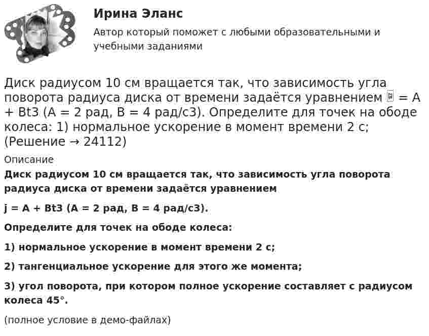     
          Описание
          Диск радиусом 10 см вращается так, что зависимость угла поворота радиуса диска от времени задаётся уравнениемj = A + Bt3  (A = 2 рад, B = 4 рад/с3).           Определите для точек на ободе колеса:1) нормальное ускорение в момент времени 2 с;2) тангенциальное ускорение для этого же момента;3) угол поворота, при котором полное ускорение составляет с радиусом колеса 45°.(полное условие в демо-файлах)  
            
            
            Диск радиусом 10 см вращается вокруг неподвижной оси так, что зависимость угла поворота радиуса диска от времени задаётся уравнением  = A + Bt + Ct2 + Dt3, (B = 1 рад/с, C = 1 рад/с2, D = 1 рад/с3). Определите для точек на ободе диска Диск радиусом 10 см вращается так, что зависимость угла поворота радиуса диска от времени задаётся уравнением  = A + Bt3  (A = 2 рад, B = 4 рад/с3). 	Определите для точек на ободе колеса: 1) нормальное ускорение в момент времени 2 с; Диск радиусом 12 см начал вращаться с постоянным угловым ускорением 0,3 рад/с2. Найти тангенциальное, нормальное и полное ускорения точек на окружности диска в конце третьей секунды после начала вращения.Диск радиусом 20 см вращается согласно уравнению  = A + Bt + Ct3, где A = 3 рад, B = – 1 рад/с, C = 0,1 рад/c3. Определить тангенциальное, нормальное и полное ускорения точек на окружности диска для момента времени t = 10 с.Диск радиусом 20 см и массой 5 кг первоначально вращается с частотой 8 об/мин. Диск равнозамедленно тормозится и через 4 с после начала торможения делает 2 об/мин. Определите тормозящий момент, действующий на диск.Диск радиусом 24 см колеблется около горизонтальной оси, проходящей через середину одного из радиусов перпендикулярно плоскости диска. Определить приведённую длину и период колебаний такого маятника.Диск радиусом R = 0,2 м вращается согласно уравнению  = A + Bt + Ct3, где A = 3 рад, B = -1 рад/с, C = 0,1 рад/с3. Определить тангенциальное a, нормальное an и полное a ускорения точки на окружности диска для момента времени t = 10 с.Диск радиуса R=1 м вращался вокруг своей оси с угловой скоростью w_0. В момент времени t=0 он начал тормозить. Модуль его углового ускорения при этом зависел от времени по закону e=A*(t/T)^2. Через сколько секунд диск остановится, если T=1 с,Диск радиуса R = 1 м начал вращаться вокруг своей оси так, что угол его поворота зависит от времени по закону  Через сколько секунд диск остановится, если t = 1 с?Диск радиуса R = 1 м начал вращаться вокруг своей оси так, что угол его поворота зависит от времени по закону  Через сколько секунд диск остановится, если t = 1 с?  A = 3 рад, B = 4 рад.Диск радиусом 0,2 м вращается согласно уравнению  = 3 – t + 0,1t2. Определить тангенциальное, нормальное и полное ускорения точек на окружности диска для момента времени t = 10 с.Диск радиусом 0,2 м вращается согласно уравнению  = A + Bt + Ct3, где A = 3 рад, B = -1 рад/с, C = 0,1 рад/с3. Определить тангенциальное и полное ускорения точек на окружности диска в момент времени 10 секунд. Изобразить векторы Диск радиусом 0,2 м вращается согласно уравнению  A+Bt+Dt3, где  - угол поворота радиуса колеса, В = - 1с-1, D=0,1с-3. Определить полное ускорение точек на окружность диска для момента времени 10 секунд. Изобразить для указанного выше момента вДиск радиусом 0,4 м вращается вокруг неподвижной вертикальной оси. На краю диска лежит кубик. Принимая, что коэффициент трения равен 0,4, найти частоту вращения, при которой кубик соскользнёт с диска.