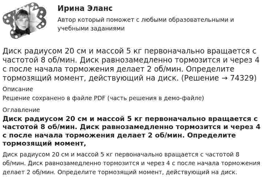     
            Описание
            Решение сохранено в файле PDF (часть решения в демо-файле) 
            Оглавление
            Диск радиусом 20 см и массой 5 кг первоначально вращается с частотой 8 об/мин. Диск равнозамедленно тормозится и через 4 с после начала торможения делает 2 об/мин. Определите тормозящий момент, действующий на диск.  
            
            
            Диск радиусом 20 см вращается согласно уравнению  = A + Bt + Ct3, где A = 3 рад, B = – 1 рад/с, C = 0,1 рад/c3. Определить тангенциальное, нормальное и полное ускорения точек на окружности диска для момента времени t = 10 с.Диск радиусом 20 см и массой 5 кг первоначально вращается с частотой 8 об/мин. Диск равнозамедленно тормозится и через 4 с после начала торможения делает 2 об/мин. Определите тормозящий момент, действующий на диск.Диск радиусом 24 см колеблется около горизонтальной оси, проходящей через середину одного из радиусов перпендикулярно плоскости диска. Определить приведённую длину и период колебаний такого маятника.Диск радиусом R = 0,2 м вращается согласно уравнению  = A + Bt + Ct3, где A = 3 рад, B = -1 рад/с, C = 0,1 рад/с3. Определить тангенциальное a, нормальное an и полное a ускорения точки на окружности диска для момента времени t = 10 с.Диск радиусом R = 0,2 м вращается согласно уравнению ( = А+Вt+Сt3, где А = 3 рад; B = –1 рад/с; С = 0,1 рад/с3. Определить тангенциальное , нормальное аn и полнoе а ускорения точек на окружности диска для момента времени t = 10 с.Диск радиусом R = 10 см вращается вокруг неподвижной оси так, что зависимость угла поворота диска от времени задаётся уравнением  = A + Bt + Ct2 + Dt3  (B = 1 рад/с,  C = 1 рад/с2,  D = 1 рад/с3). 	Определите для точек на ободе диска Диск радиусом R = 10 см вращается так, что зависимость линейной скорости точек, лежащих на ободе диска, от времени задаётся уравнением: V = Bt2, где B = 0,1 м/с3. Определить момент времени, для которого вектор полного ускорения Диск радиусом 0,2 м вращается согласно уравнению  = 3 – t + 0,1t2. Определить тангенциальное, нормальное и полное ускорения точек на окружности диска для момента времени t = 10 с.Диск радиусом 0,2 м вращается согласно уравнению  = A + Bt + Ct3, где A = 3 рад, B = -1 рад/с, C = 0,1 рад/с3. Определить тангенциальное и полное ускорения точек на окружности диска в момент времени 10 секунд. Изобразить векторы Диск радиусом 0,2 м вращается согласно уравнению  A+Bt+Dt3, где  - угол поворота радиуса колеса, В = - 1с-1, D=0,1с-3. Определить полное ускорение точек на окружность диска для момента времени 10 секунд. Изобразить для указанного выше момента вДиск радиусом 0,4 м вращается вокруг неподвижной вертикальной оси. На краю диска лежит кубик. Принимая, что коэффициент трения равен 0,4, найти частоту вращения, при которой кубик соскользнёт с диска.Диск радиусом 0.5 м вращается согласно уравнению A+Bt+Ct^3, где А=3, В= 1 с–1, С=0.1 с–3. Определить тангенциальное, нормальное и полное ускорения точек на окружности диска в момент времени t=10 c.Диск радиусом 10 см вращается вокруг неподвижной оси так, что зависимость угла поворота радиуса диска от времени задаётся уравнением  = A + Bt + Ct2 + Dt3, (B = 1 рад/с, C = 1 рад/с2, D = 1 рад/с3). Определите для точек на ободе диска Диск радиусом 10 см вращается так, что зависимость угла поворота радиуса диска от времени задаётся уравнением  = A + Bt3  (A = 2 рад, B = 4 рад/с3). 	Определите для точек на ободе колеса: 1) нормальное ускорение в момент времени 2 с; 