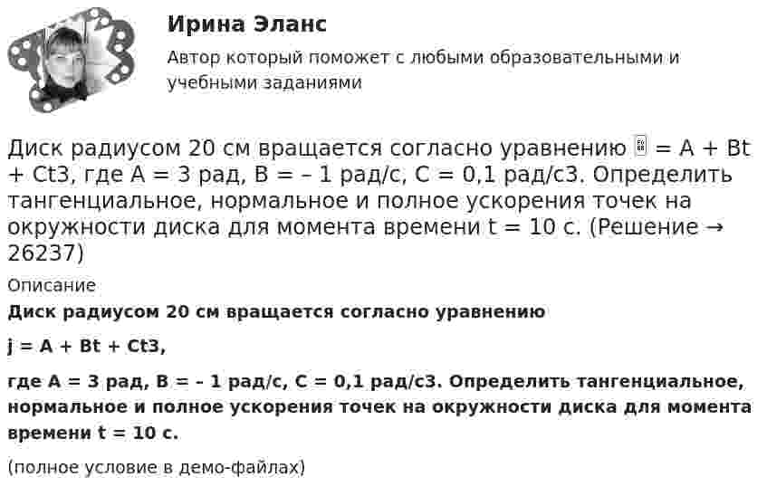     
          Описание
          Диск радиусом 20 см вращается согласно уравнениюj = A + Bt + Ct3,где A = 3 рад, B = – 1 рад/с, C = 0,1 рад/c3. Определить тангенциальное, нормальное и полное ускорения точек на окружности диска для момента времени t = 10 с.(полное условие в демо-файлах)  
            
            
            Диск радиусом 12 см начал вращаться с постоянным угловым ускорением 0,3 рад/с2. Найти тангенциальное, нормальное и полное ускорения точек на окружности диска в конце третьей секунды после начала вращения.Диск радиусом 20 см вращается согласно уравнению  = A + Bt + Ct3, где A = 3 рад, B = – 1 рад/с, C = 0,1 рад/c3. Определить тангенциальное, нормальное и полное ускорения точек на окружности диска для момента времени t = 10 с.Диск радиусом 20 см и массой 5 кг первоначально вращается с частотой 8 об/мин. Диск равнозамедленно тормозится и через 4 с после начала торможения делает 2 об/мин. Определите тормозящий момент, действующий на диск.Диск радиусом 24 см колеблется около горизонтальной оси, проходящей через середину одного из радиусов перпендикулярно плоскости диска. Определить приведённую длину и период колебаний такого маятника.Диск радиусом R = 0,2 м вращается согласно уравнению  = A + Bt + Ct3, где A = 3 рад, B = -1 рад/с, C = 0,1 рад/с3. Определить тангенциальное a, нормальное an и полное a ускорения точки на окружности диска для момента времени t = 10 с.Диск радиусом R = 0,2 м вращается согласно уравнению ( = А+Вt+Сt3, где А = 3 рад; B = –1 рад/с; С = 0,1 рад/с3. Определить тангенциальное , нормальное аn и полнoе а ускорения точек на окружности диска для момента времени t = 10 с.Диск радиусом R = 10 см вращается вокруг неподвижной оси так, что зависимость угла поворота диска от времени задаётся уравнением  = A + Bt + Ct2 + Dt3  (B = 1 рад/с,  C = 1 рад/с2,  D = 1 рад/с3). 	Определите для точек на ободе диска Диск радиуса R = 1 м начал вращаться вокруг своей оси так, что угол его поворота зависит от времени по закону  Через сколько секунд диск остановится, если t = 1 с?  A = 3 рад, B = 4 рад.Диск радиусом 0,2 м вращается согласно уравнению  = 3 – t + 0,1t2. Определить тангенциальное, нормальное и полное ускорения точек на окружности диска для момента времени t = 10 с.Диск радиусом 0,2 м вращается согласно уравнению  = A + Bt + Ct3, где A = 3 рад, B = -1 рад/с, C = 0,1 рад/с3. Определить тангенциальное и полное ускорения точек на окружности диска в момент времени 10 секунд. Изобразить векторы Диск радиусом 0,2 м вращается согласно уравнению  A+Bt+Dt3, где  - угол поворота радиуса колеса, В = - 1с-1, D=0,1с-3. Определить полное ускорение точек на окружность диска для момента времени 10 секунд. Изобразить для указанного выше момента вДиск радиусом 0,4 м вращается вокруг неподвижной вертикальной оси. На краю диска лежит кубик. Принимая, что коэффициент трения равен 0,4, найти частоту вращения, при которой кубик соскользнёт с диска.Диск радиусом 0.5 м вращается согласно уравнению A+Bt+Ct^3, где А=3, В= 1 с–1, С=0.1 с–3. Определить тангенциальное, нормальное и полное ускорения точек на окружности диска в момент времени t=10 c.Диск радиусом 10 см вращается вокруг неподвижной оси так, что зависимость угла поворота радиуса диска от времени задаётся уравнением  = A + Bt + Ct2 + Dt3, (B = 1 рад/с, C = 1 рад/с2, D = 1 рад/с3). Определите для точек на ободе диска 