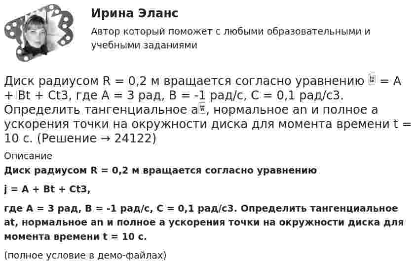     
          Описание
          Диск радиусом R = 0,2 м вращается согласно уравнениюj = A + Bt + Ct3,где A = 3 рад, B = -1 рад/с, C = 0,1 рад/с3. Определить тангенциальное at, нормальное an и полное a ускорения точки на окружности диска для момента времени t = 10 с.(полное условие в демо-файлах)  
            
            
            Диск радиусом 24 см колеблется около горизонтальной оси, проходящей через середину одного из радиусов перпендикулярно плоскости диска. Определить приведённую длину и период колебаний такого маятника.Диск радиусом R = 0,2 м вращается согласно уравнению  = A + Bt + Ct3, где A = 3 рад, B = -1 рад/с, C = 0,1 рад/с3. Определить тангенциальное a, нормальное an и полное a ускорения точки на окружности диска для момента времени t = 10 с.Диск радиусом R = 0,2 м вращается согласно уравнению ( = А+Вt+Сt3, где А = 3 рад; B = –1 рад/с; С = 0,1 рад/с3. Определить тангенциальное , нормальное аn и полнoе а ускорения точек на окружности диска для момента времени t = 10 с.Диск радиусом R = 10 см вращается вокруг неподвижной оси так, что зависимость угла поворота диска от времени задаётся уравнением  = A + Bt + Ct2 + Dt3  (B = 1 рад/с,  C = 1 рад/с2,  D = 1 рад/с3). 	Определите для точек на ободе диска Диск радиусом R = 10 см вращается так, что зависимость линейной скорости точек, лежащих на ободе диска, от времени задаётся уравнением: V = Bt2, где B = 0,1 м/с3. Определить момент времени, для которого вектор полного ускорения Диск радиусом R = 10 см вращается так, что зависимость угла поворота радиуса диска от времени задаётся уравнением  = A + Bt3  (A = 2 рад, B = 4 рад/с3). 	Определите для точек на ободе колеса: 1) нормальное ускорение an в момент Диск радиусом R = 10 см и массой m = 2 кг вращается с частотой v = 2 об/с вокруг оси, проходящей через его центр. Какую работу надо совершить, чтобы увеличить частоту вращения диска вдвое?Диск радиусом 0,2 м вращается согласно уравнению  A+Bt+Dt3, где  - угол поворота радиуса колеса, В = - 1с-1, D=0,1с-3. Определить полное ускорение точек на окружность диска для момента времени 10 секунд. Изобразить для указанного выше момента вДиск радиусом 0,4 м вращается вокруг неподвижной вертикальной оси. На краю диска лежит кубик. Принимая, что коэффициент трения равен 0,4, найти частоту вращения, при которой кубик соскользнёт с диска.Диск радиусом 0.5 м вращается согласно уравнению A+Bt+Ct^3, где А=3, В= 1 с–1, С=0.1 с–3. Определить тангенциальное, нормальное и полное ускорения точек на окружности диска в момент времени t=10 c.Диск радиусом 10 см вращается вокруг неподвижной оси так, что зависимость угла поворота радиуса диска от времени задаётся уравнением  = A + Bt + Ct2 + Dt3, (B = 1 рад/с, C = 1 рад/с2, D = 1 рад/с3). Определите для точек на ободе диска Диск радиусом 10 см вращается так, что зависимость угла поворота радиуса диска от времени задаётся уравнением  = A + Bt3  (A = 2 рад, B = 4 рад/с3). 	Определите для точек на ободе колеса: 1) нормальное ускорение в момент времени 2 с; Диск радиусом 12 см начал вращаться с постоянным угловым ускорением 0,3 рад/с2. Найти тангенциальное, нормальное и полное ускорения точек на окружности диска в конце третьей секунды после начала вращения.Диск радиусом 20 см вращается согласно уравнению  = A + Bt + Ct3, где A = 3 рад, B = – 1 рад/с, C = 0,1 рад/c3. Определить тангенциальное, нормальное и полное ускорения точек на окружности диска для момента времени t = 10 с.