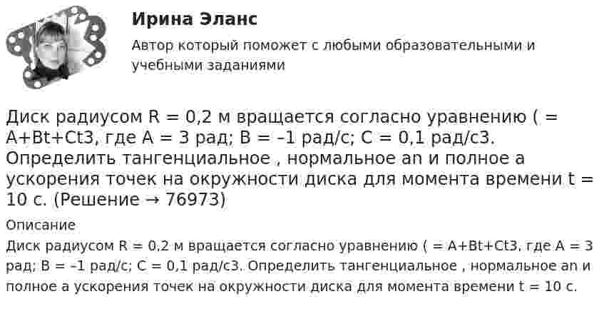      
            Описание
            Диск радиусом R = 0,2 м вращается согласно уравнению ( = А+Вt+Сt3, где А = 3 рад; B = –1 рад/с; С = 0,1 рад/с3. Определить тангенциальное , нормальное аn и полнoе а ускорения точек на окружности диска для момента времени t = 10 с.   
            
            
            Диск радиусом R = 0,2 м вращается согласно уравнению  = A + Bt + Ct3, где A = 3 рад, B = -1 рад/с, C = 0,1 рад/с3. Определить тангенциальное a, нормальное an и полное a ускорения точки на окружности диска для момента времени t = 10 с.Диск радиусом R = 0,2 м вращается согласно уравнению ( = А+Вt+Сt3, где А = 3 рад; B = –1 рад/с; С = 0,1 рад/с3. Определить тангенциальное , нормальное аn и полнoе а ускорения точек на окружности диска для момента времени t = 10 с.Диск радиусом R = 10 см вращается вокруг неподвижной оси так, что зависимость угла поворота диска от времени задаётся уравнением  = A + Bt + Ct2 + Dt3  (B = 1 рад/с,  C = 1 рад/с2,  D = 1 рад/с3). 	Определите для точек на ободе диска Диск радиусом R = 10 см вращается так, что зависимость линейной скорости точек, лежащих на ободе диска, от времени задаётся уравнением: V = Bt2, где B = 0,1 м/с3. Определить момент времени, для которого вектор полного ускорения Диск радиусом R = 10 см вращается так, что зависимость угла поворота радиуса диска от времени задаётся уравнением  = A + Bt3  (A = 2 рад, B = 4 рад/с3). 	Определите для точек на ободе колеса: 1) нормальное ускорение an в момент Диск радиусом R = 10 см и массой m = 2 кг вращается с частотой v = 2 об/с вокруг оси, проходящей через его центр. Какую работу надо совершить, чтобы увеличить частоту вращения диска вдвое?Диск радиусом r = 20 см вращается согласно уравнению  = A + Bt + Ct3, где A = 3 рад, B = – 1 рад/с, C = 0,1 рад/с3. Определить тангенциальное a, нормальное an и полное a ускорения точек на окружности диска для момента времени t = 10 с.Диск радиусом 0,4 м вращается вокруг неподвижной вертикальной оси. На краю диска лежит кубик. Принимая, что коэффициент трения равен 0,4, найти частоту вращения, при которой кубик соскользнёт с диска.Диск радиусом 0.5 м вращается согласно уравнению A+Bt+Ct^3, где А=3, В= 1 с–1, С=0.1 с–3. Определить тангенциальное, нормальное и полное ускорения точек на окружности диска в момент времени t=10 c.Диск радиусом 10 см вращается вокруг неподвижной оси так, что зависимость угла поворота радиуса диска от времени задаётся уравнением  = A + Bt + Ct2 + Dt3, (B = 1 рад/с, C = 1 рад/с2, D = 1 рад/с3). Определите для точек на ободе диска Диск радиусом 10 см вращается так, что зависимость угла поворота радиуса диска от времени задаётся уравнением  = A + Bt3  (A = 2 рад, B = 4 рад/с3). 	Определите для точек на ободе колеса: 1) нормальное ускорение в момент времени 2 с; Диск радиусом 12 см начал вращаться с постоянным угловым ускорением 0,3 рад/с2. Найти тангенциальное, нормальное и полное ускорения точек на окружности диска в конце третьей секунды после начала вращения.Диск радиусом 20 см вращается согласно уравнению  = A + Bt + Ct3, где A = 3 рад, B = – 1 рад/с, C = 0,1 рад/c3. Определить тангенциальное, нормальное и полное ускорения точек на окружности диска для момента времени t = 10 с.Диск радиусом 20 см и массой 5 кг первоначально вращается с частотой 8 об/мин. Диск равнозамедленно тормозится и через 4 с после начала торможения делает 2 об/мин. Определите тормозящий момент, действующий на диск.