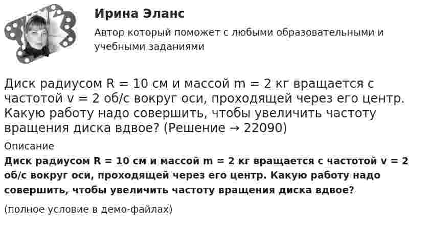     
          Описание
          Диск радиусом R = 10 см и массой m = 2 кг вращается с частотой v = 2 об/с вокруг оси, проходящей через его центр. Какую работу надо совершить, чтобы увеличить частоту вращения диска вдвое?(полное условие в демо-файлах)  
            
            
            Диск радиусом R = 10 см вращается так, что зависимость угла поворота радиуса диска от времени задаётся уравнением  = A + Bt3  (A = 2 рад, B = 4 рад/с3). 	Определите для точек на ободе колеса: 1) нормальное ускорение an в момент Диск радиусом R = 10 см и массой m = 2 кг вращается с частотой v = 2 об/с вокруг оси, проходящей через его центр. Какую работу надо совершить, чтобы увеличить частоту вращения диска вдвое?Диск радиусом r = 20 см вращается согласно уравнению  = A + Bt + Ct3, где A = 3 рад, B = – 1 рад/с, C = 0,1 рад/с3. Определить тангенциальное a, нормальное an и полное a ускорения точек на окружности диска для момента времени t = 10 с.Диск радиусом R = 20 см вращается согласно уравнению  = A + Bt + Ct3, где A = 3 рад, B = -1 рад/с, C = 0,1 рад/с3. Определить тангенциальное a, нормальное an и полное a ускорения точек на окружности диска для момента времени t = 10 с.Диск радиусом R = 20 см и массой m = 5 кг первоначально вращается с частотой n1 = 8 об/мин. Диск равнозамедленно тормозится и через 4 с после начала торможения делает n2 = 2 об/мин. Определите тормозящий момент M, действующий на диск.Диск радиусом R = 20 см и массой m = 70 кг вращается согласно уравнению j = A + Bt + Ct3, где A = 3 рад, B = – 1 рад/с, C = 0,1 рад/с3. Найти закон, по которому меняется вращающий момент, действующий на диск. Определить этот момент силДиск радиусом R = 20 см и массой m = 7 кг вращается согласно уравнению j = A + Bt + Ct3, где A = 3 рад, B = – 1 рад/с, C = 0,1 рад/с3. Найти закон, по которому меняется вращающий момент, действующий на диск. Определить этот момент сил M Диск радиусом 12 см начал вращаться с постоянным угловым ускорением 0,3 рад/с2. Найти тангенциальное, нормальное и полное ускорения точек на окружности диска в конце третьей секунды после начала вращения.Диск радиусом 20 см вращается согласно уравнению  = A + Bt + Ct3, где A = 3 рад, B = – 1 рад/с, C = 0,1 рад/c3. Определить тангенциальное, нормальное и полное ускорения точек на окружности диска для момента времени t = 10 с.Диск радиусом 20 см и массой 5 кг первоначально вращается с частотой 8 об/мин. Диск равнозамедленно тормозится и через 4 с после начала торможения делает 2 об/мин. Определите тормозящий момент, действующий на диск.Диск радиусом 24 см колеблется около горизонтальной оси, проходящей через середину одного из радиусов перпендикулярно плоскости диска. Определить приведённую длину и период колебаний такого маятника.Диск радиусом R = 0,2 м вращается согласно уравнению  = A + Bt + Ct3, где A = 3 рад, B = -1 рад/с, C = 0,1 рад/с3. Определить тангенциальное a, нормальное an и полное a ускорения точки на окружности диска для момента времени t = 10 с.Диск радиусом R = 0,2 м вращается согласно уравнению ( = А+Вt+Сt3, где А = 3 рад; B = –1 рад/с; С = 0,1 рад/с3. Определить тангенциальное , нормальное аn и полнoе а ускорения точек на окружности диска для момента времени t = 10 с.Диск радиусом R = 10 см вращается вокруг неподвижной оси так, что зависимость угла поворота диска от времени задаётся уравнением  = A + Bt + Ct2 + Dt3  (B = 1 рад/с,  C = 1 рад/с2,  D = 1 рад/с3). 	Определите для точек на ободе диска 