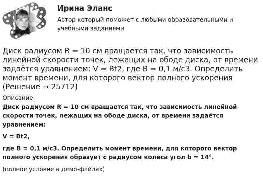     
          Описание
          Диск радиусом R = 10 см вращается так, что зависимость линейной скорости точек, лежащих на ободе диска, от времени задаётся уравнением:V = Bt2,где B = 0,1 м/с3. Определить момент времени, для которого вектор полного ускорения образует с радиусом колеса угол b = 14°.(полное условие в демо-файлах)  
            
            
            Диск радиусом R = 10 см вращается вокруг неподвижной оси так, что зависимость угла поворота диска от времени задаётся уравнением  = A + Bt + Ct2 + Dt3  (B = 1 рад/с,  C = 1 рад/с2,  D = 1 рад/с3). 	Определите для точек на ободе диска Диск радиусом R = 10 см вращается так, что зависимость линейной скорости точек, лежащих на ободе диска, от времени задаётся уравнением: V = Bt2, где B = 0,1 м/с3. Определить момент времени, для которого вектор полного ускорения Диск радиусом R = 10 см вращается так, что зависимость угла поворота радиуса диска от времени задаётся уравнением  = A + Bt3  (A = 2 рад, B = 4 рад/с3). 	Определите для точек на ободе колеса: 1) нормальное ускорение an в момент Диск радиусом R = 10 см и массой m = 2 кг вращается с частотой v = 2 об/с вокруг оси, проходящей через его центр. Какую работу надо совершить, чтобы увеличить частоту вращения диска вдвое?Диск радиусом r = 20 см вращается согласно уравнению  = A + Bt + Ct3, где A = 3 рад, B = – 1 рад/с, C = 0,1 рад/с3. Определить тангенциальное a, нормальное an и полное a ускорения точек на окружности диска для момента времени t = 10 с.Диск радиусом R = 20 см вращается согласно уравнению  = A + Bt + Ct3, где A = 3 рад, B = -1 рад/с, C = 0,1 рад/с3. Определить тангенциальное a, нормальное an и полное a ускорения точек на окружности диска для момента времени t = 10 с.Диск радиусом R = 20 см и массой m = 5 кг первоначально вращается с частотой n1 = 8 об/мин. Диск равнозамедленно тормозится и через 4 с после начала торможения делает n2 = 2 об/мин. Определите тормозящий момент M, действующий на диск.Диск радиусом 10 см вращается вокруг неподвижной оси так, что зависимость угла поворота радиуса диска от времени задаётся уравнением  = A + Bt + Ct2 + Dt3, (B = 1 рад/с, C = 1 рад/с2, D = 1 рад/с3). Определите для точек на ободе диска Диск радиусом 10 см вращается так, что зависимость угла поворота радиуса диска от времени задаётся уравнением  = A + Bt3  (A = 2 рад, B = 4 рад/с3). 	Определите для точек на ободе колеса: 1) нормальное ускорение в момент времени 2 с; Диск радиусом 12 см начал вращаться с постоянным угловым ускорением 0,3 рад/с2. Найти тангенциальное, нормальное и полное ускорения точек на окружности диска в конце третьей секунды после начала вращения.Диск радиусом 20 см вращается согласно уравнению  = A + Bt + Ct3, где A = 3 рад, B = – 1 рад/с, C = 0,1 рад/c3. Определить тангенциальное, нормальное и полное ускорения точек на окружности диска для момента времени t = 10 с.Диск радиусом 20 см и массой 5 кг первоначально вращается с частотой 8 об/мин. Диск равнозамедленно тормозится и через 4 с после начала торможения делает 2 об/мин. Определите тормозящий момент, действующий на диск.Диск радиусом 24 см колеблется около горизонтальной оси, проходящей через середину одного из радиусов перпендикулярно плоскости диска. Определить приведённую длину и период колебаний такого маятника.Диск радиусом R = 0,2 м вращается согласно уравнению  = A + Bt + Ct3, где A = 3 рад, B = -1 рад/с, C = 0,1 рад/с3. Определить тангенциальное a, нормальное an и полное a ускорения точки на окружности диска для момента времени t = 10 с.