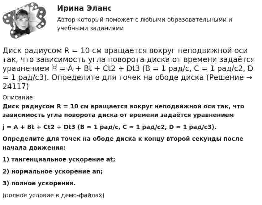     
          Описание
          Диск радиусом R = 10 см вращается вокруг неподвижной оси так, что зависимость угла поворота диска от времени задаётся уравнениемj = A + Bt + Ct2 + Dt3 (B = 1 рад/с,  C = 1 рад/с2,  D = 1 рад/с3).           Определите для точек на ободе диска к концу второй секунды после начала движения:1) тангенциальное ускорение at;2) нормальное ускорение an;3) полное ускорения.(полное условие в демо-файлах)  
            
            
            Диск радиусом R = 0,2 м вращается согласно уравнению ( = А+Вt+Сt3, где А = 3 рад; B = –1 рад/с; С = 0,1 рад/с3. Определить тангенциальное , нормальное аn и полнoе а ускорения точек на окружности диска для момента времени t = 10 с.Диск радиусом R = 10 см вращается вокруг неподвижной оси так, что зависимость угла поворота диска от времени задаётся уравнением  = A + Bt + Ct2 + Dt3  (B = 1 рад/с,  C = 1 рад/с2,  D = 1 рад/с3). 	Определите для точек на ободе диска Диск радиусом R = 10 см вращается так, что зависимость линейной скорости точек, лежащих на ободе диска, от времени задаётся уравнением: V = Bt2, где B = 0,1 м/с3. Определить момент времени, для которого вектор полного ускорения Диск радиусом R = 10 см вращается так, что зависимость угла поворота радиуса диска от времени задаётся уравнением  = A + Bt3  (A = 2 рад, B = 4 рад/с3). 	Определите для точек на ободе колеса: 1) нормальное ускорение an в момент Диск радиусом R = 10 см и массой m = 2 кг вращается с частотой v = 2 об/с вокруг оси, проходящей через его центр. Какую работу надо совершить, чтобы увеличить частоту вращения диска вдвое?Диск радиусом r = 20 см вращается согласно уравнению  = A + Bt + Ct3, где A = 3 рад, B = – 1 рад/с, C = 0,1 рад/с3. Определить тангенциальное a, нормальное an и полное a ускорения точек на окружности диска для момента времени t = 10 с.Диск радиусом R = 20 см вращается согласно уравнению  = A + Bt + Ct3, где A = 3 рад, B = -1 рад/с, C = 0,1 рад/с3. Определить тангенциальное a, нормальное an и полное a ускорения точек на окружности диска для момента времени t = 10 с.Диск радиусом 0.5 м вращается согласно уравнению A+Bt+Ct^3, где А=3, В= 1 с–1, С=0.1 с–3. Определить тангенциальное, нормальное и полное ускорения точек на окружности диска в момент времени t=10 c.Диск радиусом 10 см вращается вокруг неподвижной оси так, что зависимость угла поворота радиуса диска от времени задаётся уравнением  = A + Bt + Ct2 + Dt3, (B = 1 рад/с, C = 1 рад/с2, D = 1 рад/с3). Определите для точек на ободе диска Диск радиусом 10 см вращается так, что зависимость угла поворота радиуса диска от времени задаётся уравнением  = A + Bt3  (A = 2 рад, B = 4 рад/с3). 	Определите для точек на ободе колеса: 1) нормальное ускорение в момент времени 2 с; Диск радиусом 12 см начал вращаться с постоянным угловым ускорением 0,3 рад/с2. Найти тангенциальное, нормальное и полное ускорения точек на окружности диска в конце третьей секунды после начала вращения.Диск радиусом 20 см вращается согласно уравнению  = A + Bt + Ct3, где A = 3 рад, B = – 1 рад/с, C = 0,1 рад/c3. Определить тангенциальное, нормальное и полное ускорения точек на окружности диска для момента времени t = 10 с.Диск радиусом 20 см и массой 5 кг первоначально вращается с частотой 8 об/мин. Диск равнозамедленно тормозится и через 4 с после начала торможения делает 2 об/мин. Определите тормозящий момент, действующий на диск.Диск радиусом 24 см колеблется около горизонтальной оси, проходящей через середину одного из радиусов перпендикулярно плоскости диска. Определить приведённую длину и период колебаний такого маятника.