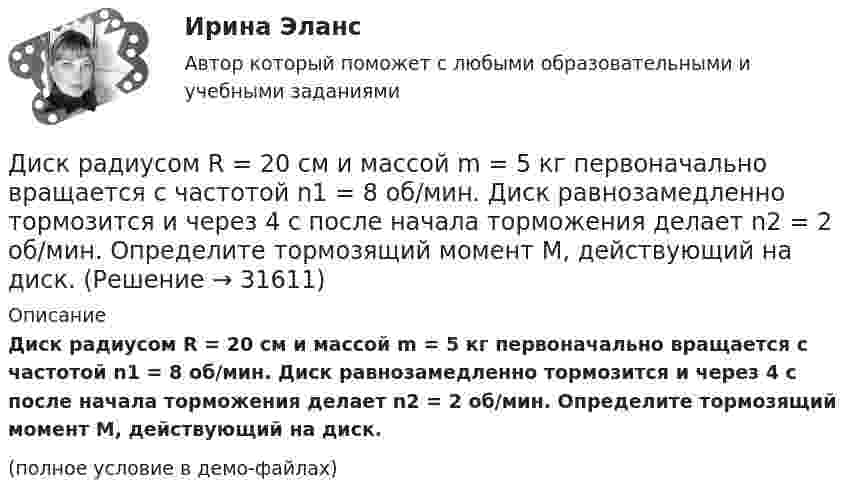     
          Описание
          Диск радиусом R = 20 см и массой m = 5 кг первоначально вращается с частотой n1 = 8 об/мин. Диск равнозамедленно тормозится и через 4 с после начала торможения делает n2 = 2 об/мин. Определите тормозящий момент M, действующий на диск.(полное условие в демо-файлах)  
            
            
            Диск радиусом R = 20 см вращается согласно уравнению  = A + Bt + Ct3, где A = 3 рад, B = -1 рад/с, C = 0,1 рад/с3. Определить тангенциальное a, нормальное an и полное a ускорения точек на окружности диска для момента времени t = 10 с.Диск радиусом R = 20 см и массой m = 5 кг первоначально вращается с частотой n1 = 8 об/мин. Диск равнозамедленно тормозится и через 4 с после начала торможения делает n2 = 2 об/мин. Определите тормозящий момент M, действующий на диск.Диск радиусом R = 20 см и массой m = 70 кг вращается согласно уравнению j = A + Bt + Ct3, где A = 3 рад, B = – 1 рад/с, C = 0,1 рад/с3. Найти закон, по которому меняется вращающий момент, действующий на диск. Определить этот момент силДиск радиусом R = 20 см и массой m = 7 кг вращается согласно уравнению j = A + Bt + Ct3, где A = 3 рад, B = – 1 рад/с, C = 0,1 рад/с3. Найти закон, по которому меняется вращающий момент, действующий на диск. Определить этот момент сил M Диск радиусом R = 24 см колеблется около горизонтальной оси, проходящей через середину одного из радиусов перпендикулярно к плоскости диска. Определить частоту колебаний такого физического маятника.Диск радиусом R = 40 см вращается вокруг вертикальной оси. На краю диска лежит кубик. Принимая коэффициент трения m = 0,4, найти частоту n вращения, при которой кубик соскользнёт с диска.Диск радиусом R = 40 см вращается вокруг вертикальной оси. На краю диска стоит кубик. Принимая коэффициент трения m = 0,4, определить, при каком числе n оборотов в минуту кубик соскользнёт с диска.Диск радиусом 24 см колеблется около горизонтальной оси, проходящей через середину одного из радиусов перпендикулярно плоскости диска. Определить приведённую длину и период колебаний такого маятника.Диск радиусом R = 0,2 м вращается согласно уравнению  = A + Bt + Ct3, где A = 3 рад, B = -1 рад/с, C = 0,1 рад/с3. Определить тангенциальное a, нормальное an и полное a ускорения точки на окружности диска для момента времени t = 10 с.Диск радиусом R = 0,2 м вращается согласно уравнению ( = А+Вt+Сt3, где А = 3 рад; B = –1 рад/с; С = 0,1 рад/с3. Определить тангенциальное , нормальное аn и полнoе а ускорения точек на окружности диска для момента времени t = 10 с.Диск радиусом R = 10 см вращается вокруг неподвижной оси так, что зависимость угла поворота диска от времени задаётся уравнением  = A + Bt + Ct2 + Dt3  (B = 1 рад/с,  C = 1 рад/с2,  D = 1 рад/с3). 	Определите для точек на ободе диска Диск радиусом R = 10 см вращается так, что зависимость линейной скорости точек, лежащих на ободе диска, от времени задаётся уравнением: V = Bt2, где B = 0,1 м/с3. Определить момент времени, для которого вектор полного ускорения Диск радиусом R = 10 см вращается так, что зависимость угла поворота радиуса диска от времени задаётся уравнением  = A + Bt3  (A = 2 рад, B = 4 рад/с3). 	Определите для точек на ободе колеса: 1) нормальное ускорение an в момент Диск радиусом R = 10 см и массой m = 2 кг вращается с частотой v = 2 об/с вокруг оси, проходящей через его центр. Какую работу надо совершить, чтобы увеличить частоту вращения диска вдвое?