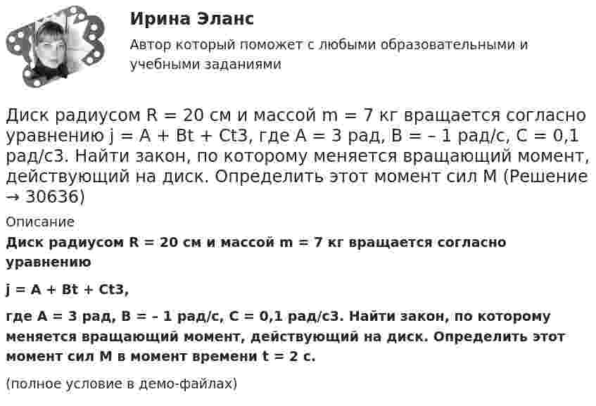    
          Описание
          Диск радиусом R = 20 см и массой m = 7 кг вращается согласно уравнениюj = A + Bt + Ct3,где A = 3 рад, B = – 1 рад/с, C = 0,1 рад/с3. Найти закон, по которому меняется вращающий момент, действующий на диск. Определить этот момент сил M в момент времени t = 2 с.(полное условие в демо-файлах)  
            
            
            Диск радиусом R = 20 см и массой m = 70 кг вращается согласно уравнению j = A + Bt + Ct3, где A = 3 рад, B = – 1 рад/с, C = 0,1 рад/с3. Найти закон, по которому меняется вращающий момент, действующий на диск. Определить этот момент силДиск радиусом R = 20 см и массой m = 7 кг вращается согласно уравнению j = A + Bt + Ct3, где A = 3 рад, B = – 1 рад/с, C = 0,1 рад/с3. Найти закон, по которому меняется вращающий момент, действующий на диск. Определить этот момент сил M Диск радиусом R = 24 см колеблется около горизонтальной оси, проходящей через середину одного из радиусов перпендикулярно к плоскости диска. Определить частоту колебаний такого физического маятника.Диск радиусом R = 40 см вращается вокруг вертикальной оси. На краю диска лежит кубик. Принимая коэффициент трения m = 0,4, найти частоту n вращения, при которой кубик соскользнёт с диска.Диск радиусом R = 40 см вращается вокруг вертикальной оси. На краю диска стоит кубик. Принимая коэффициент трения m = 0,4, определить, при каком числе n оборотов в минуту кубик соскользнёт с диска.Диск радиусом R = 8 см несет равномерно распределенный по поверхности заряд = 100 нКл/м). Определить магнитный момент рm, обусловленный вращением диска, относительно оси, проходящей через его центр и перпендикулярной плоскости диска.Дискретная математикаДиск радиусом R = 0,2 м вращается согласно уравнению ( = А+Вt+Сt3, где А = 3 рад; B = –1 рад/с; С = 0,1 рад/с3. Определить тангенциальное , нормальное аn и полнoе а ускорения точек на окружности диска для момента времени t = 10 с.Диск радиусом R = 10 см вращается вокруг неподвижной оси так, что зависимость угла поворота диска от времени задаётся уравнением  = A + Bt + Ct2 + Dt3  (B = 1 рад/с,  C = 1 рад/с2,  D = 1 рад/с3). 	Определите для точек на ободе диска Диск радиусом R = 10 см вращается так, что зависимость линейной скорости точек, лежащих на ободе диска, от времени задаётся уравнением: V = Bt2, где B = 0,1 м/с3. Определить момент времени, для которого вектор полного ускорения Диск радиусом R = 10 см вращается так, что зависимость угла поворота радиуса диска от времени задаётся уравнением  = A + Bt3  (A = 2 рад, B = 4 рад/с3). 	Определите для точек на ободе колеса: 1) нормальное ускорение an в момент Диск радиусом R = 10 см и массой m = 2 кг вращается с частотой v = 2 об/с вокруг оси, проходящей через его центр. Какую работу надо совершить, чтобы увеличить частоту вращения диска вдвое?Диск радиусом r = 20 см вращается согласно уравнению  = A + Bt + Ct3, где A = 3 рад, B = – 1 рад/с, C = 0,1 рад/с3. Определить тангенциальное a, нормальное an и полное a ускорения точек на окружности диска для момента времени t = 10 с.Диск радиусом R = 20 см вращается согласно уравнению  = A + Bt + Ct3, где A = 3 рад, B = -1 рад/с, C = 0,1 рад/с3. Определить тангенциальное a, нормальное an и полное a ускорения точек на окружности диска для момента времени t = 10 с.