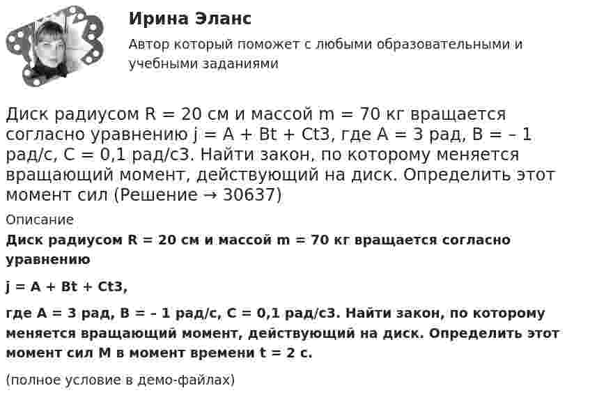    
          Описание
          Диск радиусом R = 20 см и массой m = 70 кг вращается согласно уравнениюj = A + Bt + Ct3,где A = 3 рад, B = – 1 рад/с, C = 0,1 рад/с3. Найти закон, по которому меняется вращающий момент, действующий на диск. Определить этот момент сил M в момент времени t = 2 с.(полное условие в демо-файлах)  
            
            
            Диск радиусом R = 20 см и массой m = 5 кг первоначально вращается с частотой n1 = 8 об/мин. Диск равнозамедленно тормозится и через 4 с после начала торможения делает n2 = 2 об/мин. Определите тормозящий момент M, действующий на диск.Диск радиусом R = 20 см и массой m = 70 кг вращается согласно уравнению j = A + Bt + Ct3, где A = 3 рад, B = – 1 рад/с, C = 0,1 рад/с3. Найти закон, по которому меняется вращающий момент, действующий на диск. Определить этот момент силДиск радиусом R = 20 см и массой m = 7 кг вращается согласно уравнению j = A + Bt + Ct3, где A = 3 рад, B = – 1 рад/с, C = 0,1 рад/с3. Найти закон, по которому меняется вращающий момент, действующий на диск. Определить этот момент сил M Диск радиусом R = 24 см колеблется около горизонтальной оси, проходящей через середину одного из радиусов перпендикулярно к плоскости диска. Определить частоту колебаний такого физического маятника.Диск радиусом R = 40 см вращается вокруг вертикальной оси. На краю диска лежит кубик. Принимая коэффициент трения m = 0,4, найти частоту n вращения, при которой кубик соскользнёт с диска.Диск радиусом R = 40 см вращается вокруг вертикальной оси. На краю диска стоит кубик. Принимая коэффициент трения m = 0,4, определить, при каком числе n оборотов в минуту кубик соскользнёт с диска.Диск радиусом R = 8 см несет равномерно распределенный по поверхности заряд = 100 нКл/м). Определить магнитный момент рm, обусловленный вращением диска, относительно оси, проходящей через его центр и перпендикулярной плоскости диска.Диск радиусом R = 0,2 м вращается согласно уравнению  = A + Bt + Ct3, где A = 3 рад, B = -1 рад/с, C = 0,1 рад/с3. Определить тангенциальное a, нормальное an и полное a ускорения точки на окружности диска для момента времени t = 10 с.Диск радиусом R = 0,2 м вращается согласно уравнению ( = А+Вt+Сt3, где А = 3 рад; B = –1 рад/с; С = 0,1 рад/с3. Определить тангенциальное , нормальное аn и полнoе а ускорения точек на окружности диска для момента времени t = 10 с.Диск радиусом R = 10 см вращается вокруг неподвижной оси так, что зависимость угла поворота диска от времени задаётся уравнением  = A + Bt + Ct2 + Dt3  (B = 1 рад/с,  C = 1 рад/с2,  D = 1 рад/с3). 	Определите для точек на ободе диска Диск радиусом R = 10 см вращается так, что зависимость линейной скорости точек, лежащих на ободе диска, от времени задаётся уравнением: V = Bt2, где B = 0,1 м/с3. Определить момент времени, для которого вектор полного ускорения Диск радиусом R = 10 см вращается так, что зависимость угла поворота радиуса диска от времени задаётся уравнением  = A + Bt3  (A = 2 рад, B = 4 рад/с3). 	Определите для точек на ободе колеса: 1) нормальное ускорение an в момент Диск радиусом R = 10 см и массой m = 2 кг вращается с частотой v = 2 об/с вокруг оси, проходящей через его центр. Какую работу надо совершить, чтобы увеличить частоту вращения диска вдвое?Диск радиусом r = 20 см вращается согласно уравнению  = A + Bt + Ct3, где A = 3 рад, B = – 1 рад/с, C = 0,1 рад/с3. Определить тангенциальное a, нормальное an и полное a ускорения точек на окружности диска для момента времени t = 10 с.