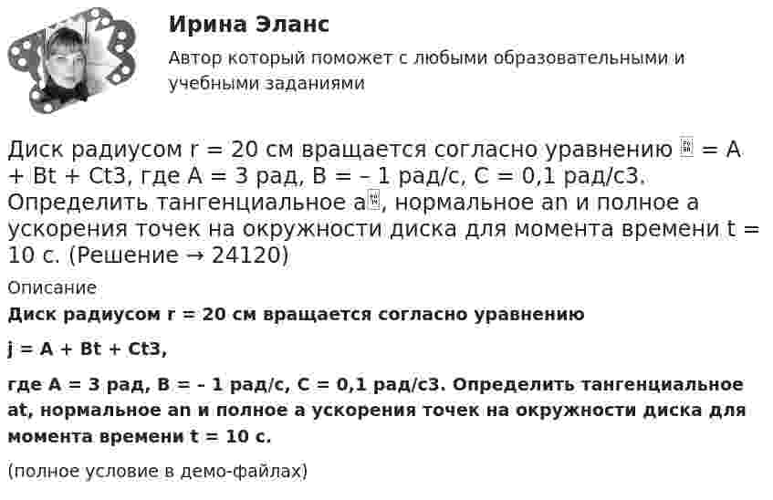     
          Описание
          Диск радиусом r = 20 см вращается согласно уравнениюj = A + Bt + Ct3,где A = 3 рад, B = – 1 рад/с, C = 0,1 рад/с3. Определить тангенциальное at, нормальное an и полное a ускорения точек на окружности диска для момента времени t = 10 с.(полное условие в демо-файлах)  
            
            
            Диск радиусом R = 10 см и массой m = 2 кг вращается с частотой v = 2 об/с вокруг оси, проходящей через его центр. Какую работу надо совершить, чтобы увеличить частоту вращения диска вдвое?Диск радиусом r = 20 см вращается согласно уравнению  = A + Bt + Ct3, где A = 3 рад, B = – 1 рад/с, C = 0,1 рад/с3. Определить тангенциальное a, нормальное an и полное a ускорения точек на окружности диска для момента времени t = 10 с.Диск радиусом R = 20 см вращается согласно уравнению  = A + Bt + Ct3, где A = 3 рад, B = -1 рад/с, C = 0,1 рад/с3. Определить тангенциальное a, нормальное an и полное a ускорения точек на окружности диска для момента времени t = 10 с.Диск радиусом R = 20 см и массой m = 5 кг первоначально вращается с частотой n1 = 8 об/мин. Диск равнозамедленно тормозится и через 4 с после начала торможения делает n2 = 2 об/мин. Определите тормозящий момент M, действующий на диск.Диск радиусом R = 20 см и массой m = 70 кг вращается согласно уравнению j = A + Bt + Ct3, где A = 3 рад, B = – 1 рад/с, C = 0,1 рад/с3. Найти закон, по которому меняется вращающий момент, действующий на диск. Определить этот момент силДиск радиусом R = 20 см и массой m = 7 кг вращается согласно уравнению j = A + Bt + Ct3, где A = 3 рад, B = – 1 рад/с, C = 0,1 рад/с3. Найти закон, по которому меняется вращающий момент, действующий на диск. Определить этот момент сил M Диск радиусом R = 24 см колеблется около горизонтальной оси, проходящей через середину одного из радиусов перпендикулярно к плоскости диска. Определить частоту колебаний такого физического маятника.Диск радиусом 20 см вращается согласно уравнению  = A + Bt + Ct3, где A = 3 рад, B = – 1 рад/с, C = 0,1 рад/c3. Определить тангенциальное, нормальное и полное ускорения точек на окружности диска для момента времени t = 10 с.Диск радиусом 20 см и массой 5 кг первоначально вращается с частотой 8 об/мин. Диск равнозамедленно тормозится и через 4 с после начала торможения делает 2 об/мин. Определите тормозящий момент, действующий на диск.Диск радиусом 24 см колеблется около горизонтальной оси, проходящей через середину одного из радиусов перпендикулярно плоскости диска. Определить приведённую длину и период колебаний такого маятника.Диск радиусом R = 0,2 м вращается согласно уравнению  = A + Bt + Ct3, где A = 3 рад, B = -1 рад/с, C = 0,1 рад/с3. Определить тангенциальное a, нормальное an и полное a ускорения точки на окружности диска для момента времени t = 10 с.Диск радиусом R = 0,2 м вращается согласно уравнению ( = А+Вt+Сt3, где А = 3 рад; B = –1 рад/с; С = 0,1 рад/с3. Определить тангенциальное , нормальное аn и полнoе а ускорения точек на окружности диска для момента времени t = 10 с.Диск радиусом R = 10 см вращается вокруг неподвижной оси так, что зависимость угла поворота диска от времени задаётся уравнением  = A + Bt + Ct2 + Dt3  (B = 1 рад/с,  C = 1 рад/с2,  D = 1 рад/с3). 	Определите для точек на ободе диска Диск радиусом R = 10 см вращается так, что зависимость линейной скорости точек, лежащих на ободе диска, от времени задаётся уравнением: V = Bt2, где B = 0,1 м/с3. Определить момент времени, для которого вектор полного ускорения 