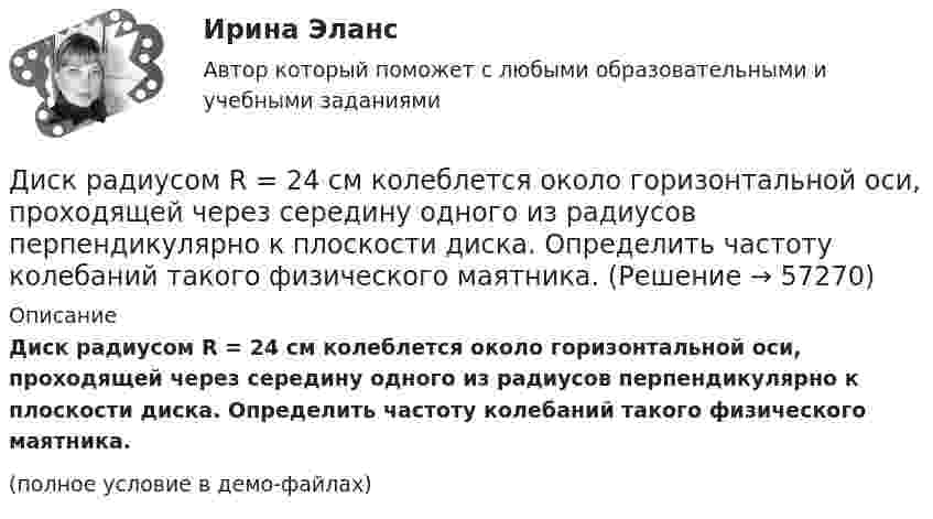     
            Описание
            Диск радиусом R = 24 см колеблется около горизонтальной оси, проходящей через середину одного из радиусов перпендикулярно к плоскости диска. Определить частоту колебаний такого физического маятника.(полное условие в демо-файлах)   
            
            
            Диск радиусом R = 20 см и массой m = 7 кг вращается согласно уравнению j = A + Bt + Ct3, где A = 3 рад, B = – 1 рад/с, C = 0,1 рад/с3. Найти закон, по которому меняется вращающий момент, действующий на диск. Определить этот момент сил M Диск радиусом R = 24 см колеблется около горизонтальной оси, проходящей через середину одного из радиусов перпендикулярно к плоскости диска. Определить частоту колебаний такого физического маятника.Диск радиусом R = 40 см вращается вокруг вертикальной оси. На краю диска лежит кубик. Принимая коэффициент трения m = 0,4, найти частоту n вращения, при которой кубик соскользнёт с диска.Диск радиусом R = 40 см вращается вокруг вертикальной оси. На краю диска стоит кубик. Принимая коэффициент трения m = 0,4, определить, при каком числе n оборотов в минуту кубик соскользнёт с диска.Диск радиусом R = 8 см несет равномерно распределенный по поверхности заряд = 100 нКл/м). Определить магнитный момент рm, обусловленный вращением диска, относительно оси, проходящей через его центр и перпендикулярной плоскости диска.Дискретная математикаДискретная математикаДиск радиусом R = 10 см вращается вокруг неподвижной оси так, что зависимость угла поворота диска от времени задаётся уравнением  = A + Bt + Ct2 + Dt3  (B = 1 рад/с,  C = 1 рад/с2,  D = 1 рад/с3). 	Определите для точек на ободе диска Диск радиусом R = 10 см вращается так, что зависимость линейной скорости точек, лежащих на ободе диска, от времени задаётся уравнением: V = Bt2, где B = 0,1 м/с3. Определить момент времени, для которого вектор полного ускорения Диск радиусом R = 10 см вращается так, что зависимость угла поворота радиуса диска от времени задаётся уравнением  = A + Bt3  (A = 2 рад, B = 4 рад/с3). 	Определите для точек на ободе колеса: 1) нормальное ускорение an в момент Диск радиусом R = 10 см и массой m = 2 кг вращается с частотой v = 2 об/с вокруг оси, проходящей через его центр. Какую работу надо совершить, чтобы увеличить частоту вращения диска вдвое?Диск радиусом r = 20 см вращается согласно уравнению  = A + Bt + Ct3, где A = 3 рад, B = – 1 рад/с, C = 0,1 рад/с3. Определить тангенциальное a, нормальное an и полное a ускорения точек на окружности диска для момента времени t = 10 с.Диск радиусом R = 20 см вращается согласно уравнению  = A + Bt + Ct3, где A = 3 рад, B = -1 рад/с, C = 0,1 рад/с3. Определить тангенциальное a, нормальное an и полное a ускорения точек на окружности диска для момента времени t = 10 с.Диск радиусом R = 20 см и массой m = 5 кг первоначально вращается с частотой n1 = 8 об/мин. Диск равнозамедленно тормозится и через 4 с после начала торможения делает n2 = 2 об/мин. Определите тормозящий момент M, действующий на диск.