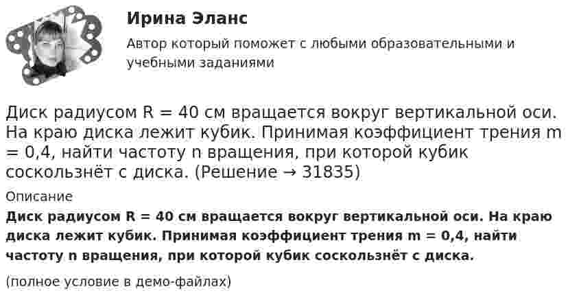     
          Описание
          Диск радиусом R = 40 см вращается вокруг вертикальной оси. На краю диска лежит кубик. Принимая коэффициент трения m = 0,4, найти частоту n вращения, при которой кубик соскользнёт с диска.(полное условие в демо-файлах)  
            
            
            Диск радиусом R = 24 см колеблется около горизонтальной оси, проходящей через середину одного из радиусов перпендикулярно к плоскости диска. Определить частоту колебаний такого физического маятника.Диск радиусом R = 40 см вращается вокруг вертикальной оси. На краю диска лежит кубик. Принимая коэффициент трения m = 0,4, найти частоту n вращения, при которой кубик соскользнёт с диска.Диск радиусом R = 40 см вращается вокруг вертикальной оси. На краю диска стоит кубик. Принимая коэффициент трения m = 0,4, определить, при каком числе n оборотов в минуту кубик соскользнёт с диска.Диск радиусом R = 8 см несет равномерно распределенный по поверхности заряд = 100 нКл/м). Определить магнитный момент рm, обусловленный вращением диска, относительно оси, проходящей через его центр и перпендикулярной плоскости диска.Дискретная математикаДискретная математикаДискретная математика Диск радиусом R = 10 см вращается так, что зависимость линейной скорости точек, лежащих на ободе диска, от времени задаётся уравнением: V = Bt2, где B = 0,1 м/с3. Определить момент времени, для которого вектор полного ускорения Диск радиусом R = 10 см вращается так, что зависимость угла поворота радиуса диска от времени задаётся уравнением  = A + Bt3  (A = 2 рад, B = 4 рад/с3). 	Определите для точек на ободе колеса: 1) нормальное ускорение an в момент Диск радиусом R = 10 см и массой m = 2 кг вращается с частотой v = 2 об/с вокруг оси, проходящей через его центр. Какую работу надо совершить, чтобы увеличить частоту вращения диска вдвое?Диск радиусом r = 20 см вращается согласно уравнению  = A + Bt + Ct3, где A = 3 рад, B = – 1 рад/с, C = 0,1 рад/с3. Определить тангенциальное a, нормальное an и полное a ускорения точек на окружности диска для момента времени t = 10 с.Диск радиусом R = 20 см вращается согласно уравнению  = A + Bt + Ct3, где A = 3 рад, B = -1 рад/с, C = 0,1 рад/с3. Определить тангенциальное a, нормальное an и полное a ускорения точек на окружности диска для момента времени t = 10 с.Диск радиусом R = 20 см и массой m = 5 кг первоначально вращается с частотой n1 = 8 об/мин. Диск равнозамедленно тормозится и через 4 с после начала торможения делает n2 = 2 об/мин. Определите тормозящий момент M, действующий на диск.Диск радиусом R = 20 см и массой m = 70 кг вращается согласно уравнению j = A + Bt + Ct3, где A = 3 рад, B = – 1 рад/с, C = 0,1 рад/с3. Найти закон, по которому меняется вращающий момент, действующий на диск. Определить этот момент сил