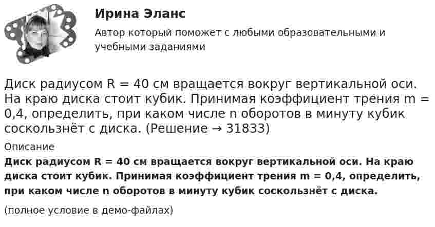     
          Описание
          Диск радиусом R = 40 см вращается вокруг вертикальной оси. На краю диска стоит кубик. Принимая коэффициент трения m = 0,4, определить, при каком числе n оборотов в минуту кубик соскользнёт с диска.(полное условие в демо-файлах)  
            
            
            Диск радиусом R = 40 см вращается вокруг вертикальной оси. На краю диска лежит кубик. Принимая коэффициент трения m = 0,4, найти частоту n вращения, при которой кубик соскользнёт с диска.Диск радиусом R = 40 см вращается вокруг вертикальной оси. На краю диска стоит кубик. Принимая коэффициент трения m = 0,4, определить, при каком числе n оборотов в минуту кубик соскользнёт с диска.Диск радиусом R = 8 см несет равномерно распределенный по поверхности заряд = 100 нКл/м). Определить магнитный момент рm, обусловленный вращением диска, относительно оси, проходящей через его центр и перпендикулярной плоскости диска.Дискретная математикаДискретная математикаДискретная математика 💯 Дискретная математика.(1/2) (правильные ответы на тест Синергия / МОИ / МТИ / МосАП, август 2023)Диск радиусом R = 10 см вращается так, что зависимость угла поворота радиуса диска от времени задаётся уравнением  = A + Bt3  (A = 2 рад, B = 4 рад/с3). 	Определите для точек на ободе колеса: 1) нормальное ускорение an в момент Диск радиусом R = 10 см и массой m = 2 кг вращается с частотой v = 2 об/с вокруг оси, проходящей через его центр. Какую работу надо совершить, чтобы увеличить частоту вращения диска вдвое?Диск радиусом r = 20 см вращается согласно уравнению  = A + Bt + Ct3, где A = 3 рад, B = – 1 рад/с, C = 0,1 рад/с3. Определить тангенциальное a, нормальное an и полное a ускорения точек на окружности диска для момента времени t = 10 с.Диск радиусом R = 20 см вращается согласно уравнению  = A + Bt + Ct3, где A = 3 рад, B = -1 рад/с, C = 0,1 рад/с3. Определить тангенциальное a, нормальное an и полное a ускорения точек на окружности диска для момента времени t = 10 с.Диск радиусом R = 20 см и массой m = 5 кг первоначально вращается с частотой n1 = 8 об/мин. Диск равнозамедленно тормозится и через 4 с после начала торможения делает n2 = 2 об/мин. Определите тормозящий момент M, действующий на диск.Диск радиусом R = 20 см и массой m = 70 кг вращается согласно уравнению j = A + Bt + Ct3, где A = 3 рад, B = – 1 рад/с, C = 0,1 рад/с3. Найти закон, по которому меняется вращающий момент, действующий на диск. Определить этот момент силДиск радиусом R = 20 см и массой m = 7 кг вращается согласно уравнению j = A + Bt + Ct3, где A = 3 рад, B = – 1 рад/с, C = 0,1 рад/с3. Найти закон, по которому меняется вращающий момент, действующий на диск. Определить этот момент сил M 