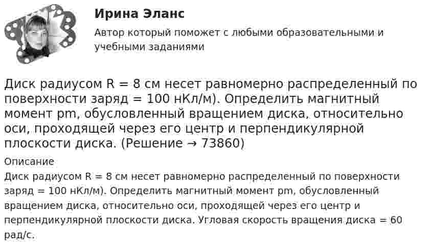      
            Описание
            Диск радиусом R = 8 см несет равномерно распределенный по поверхности заряд = 100 нКл/м). Определить магнитный момент рm, обусловленный вращением диска, относительно оси, проходящей через его центр и перпендикулярной плоскости диска. Угловая скорость вращения диска = 60 рад/с.   
            
            
            Диск радиусом R = 40 см вращается вокруг вертикальной оси. На краю диска стоит кубик. Принимая коэффициент трения m = 0,4, определить, при каком числе n оборотов в минуту кубик соскользнёт с диска.Диск радиусом R = 8 см несет равномерно распределенный по поверхности заряд = 100 нКл/м). Определить магнитный момент рm, обусловленный вращением диска, относительно оси, проходящей через его центр и перпендикулярной плоскости диска.Дискретная математикаДискретная математикаДискретная математика 💯 Дискретная математика.(1/2) (правильные ответы на тест Синергия / МОИ / МТИ / МосАП, август 2023)💯 Дискретная математика.(2/2) (ответы на тест Синергия / МОИ / МТИ / МосАП, декабрь 2023)Диск радиусом R = 10 см и массой m = 2 кг вращается с частотой v = 2 об/с вокруг оси, проходящей через его центр. Какую работу надо совершить, чтобы увеличить частоту вращения диска вдвое?Диск радиусом r = 20 см вращается согласно уравнению  = A + Bt + Ct3, где A = 3 рад, B = – 1 рад/с, C = 0,1 рад/с3. Определить тангенциальное a, нормальное an и полное a ускорения точек на окружности диска для момента времени t = 10 с.Диск радиусом R = 20 см вращается согласно уравнению  = A + Bt + Ct3, где A = 3 рад, B = -1 рад/с, C = 0,1 рад/с3. Определить тангенциальное a, нормальное an и полное a ускорения точек на окружности диска для момента времени t = 10 с.Диск радиусом R = 20 см и массой m = 5 кг первоначально вращается с частотой n1 = 8 об/мин. Диск равнозамедленно тормозится и через 4 с после начала торможения делает n2 = 2 об/мин. Определите тормозящий момент M, действующий на диск.Диск радиусом R = 20 см и массой m = 70 кг вращается согласно уравнению j = A + Bt + Ct3, где A = 3 рад, B = – 1 рад/с, C = 0,1 рад/с3. Найти закон, по которому меняется вращающий момент, действующий на диск. Определить этот момент силДиск радиусом R = 20 см и массой m = 7 кг вращается согласно уравнению j = A + Bt + Ct3, где A = 3 рад, B = – 1 рад/с, C = 0,1 рад/с3. Найти закон, по которому меняется вращающий момент, действующий на диск. Определить этот момент сил M Диск радиусом R = 24 см колеблется около горизонтальной оси, проходящей через середину одного из радиусов перпендикулярно к плоскости диска. Определить частоту колебаний такого физического маятника.