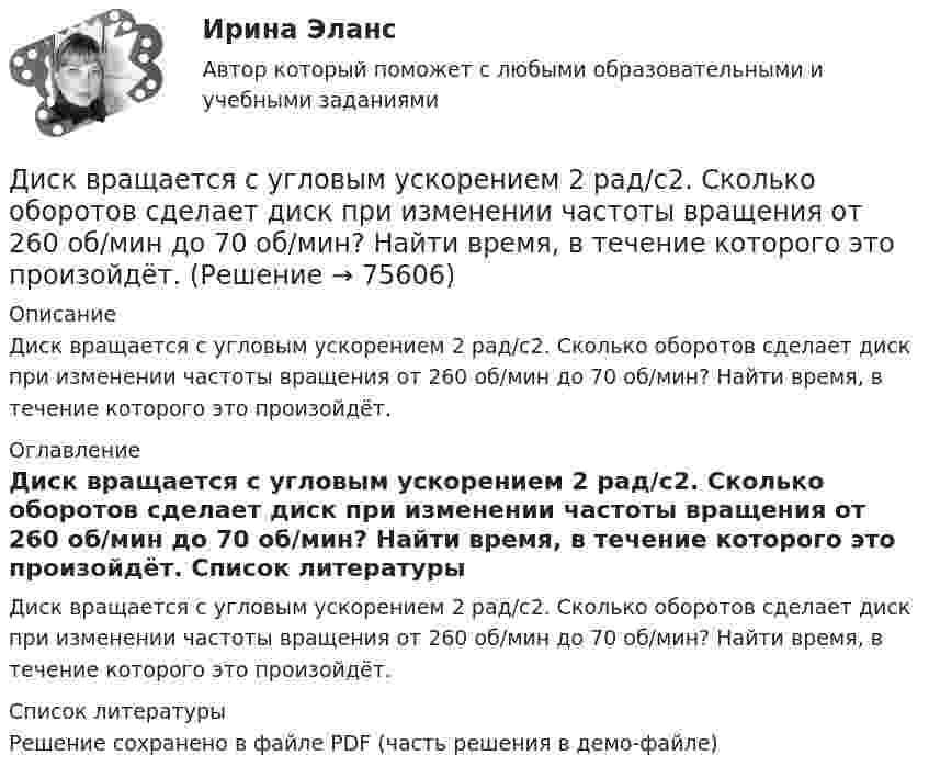     
            Описание
            Диск вращается с угловым ускорением 2 рад/с2. Сколько оборотов сделает диск при изменении частоты вращения от 260 об/мин до 70 об/мин? Найти время, в течение которого это произойдёт. 
            Оглавление
            Диск вращается с угловым ускорением 2 рад/с2. Сколько оборотов сделает диск при изменении частоты вращения от 260 об/мин до 70 об/мин? Найти время, в течение которого это произойдёт. 
            Список литературы
            Решение сохранено в файле PDF (часть решения в демо-файле) 
            
            
            Диск вращается с угловой скоростью, зависимость от времени которой задаётся графиком. Найти угол поворота диска (в радианах) за t = 4, если wmax = 2 с-1.Диск вращается с угловым ускорением 2 рад/с2. Сколько оборотов сделает диск при изменении частоты вращения от 260 об/мин до 70 об/мин? Найти время, в течение которого это произойдёт.Диск вращается с угловым ускорением e = – 2 рад/с2. Сколько оборотов N сделает диск при изменении частоты вращения от n1 = 240 мин-1 до n2 = 90 мин-1? Найти время Dt, в течение которого это произойдёт.Диск вращается с угловым ускорением e = − 2 рад/с2. Сколько оборотов N сделает диск при изменении частоты вращения от n = 240 мин−1 до n` = 90 мин−1? Найдите время Dt, в течение которого это произойдёт, Диск вращается с угловым ускорением, зависимость от времени которого задаётся графиком. Найти максимальную угловую скорость диска в интервале времени 0 < t < 4, если emax = 2 с-2.Диск вращается с угловым ускорением, зависимость от времени которого задаётся графиком. Найти максимальную угловую скорость диска в интервале времени 0 < t < 4, если emax = 4 с-2.Диск, имеющий массу m и радиус R, вращается вокруг своей главной оси симметрии так, что угол его поворота j изменяется с течением времени t по закону  j = A + Bt + Ct2.  Для момента времени t0 найти:  1) угловую скорость вращения w;  Диск вращается вокруг вертикальной оси с частотой 30 об/мин. На расстоянии 20 см от оси вращения на диске лежит тело. Каким должен быть коэффициент трения между телом и диском, чтобы тело не скатилось с диска?Диск вращается вокруг вертикальной оси с частотой 30 об/мин. На расстоянии 30 см от оси вращения на диске лежит тело. 	3) Найти минимальный коэффициент трения между диском и телом.Диск вращается вокруг неподвижной оси такДиск вращается вокруг неподвижной оси так, что зависимость угла поворота радиуса диска от времени задаётся уравнением  j = At2 (A = 0,1 рад/с2).Диск вращается вокруг оси, проходящей через его центр масс. Зависимость угла поворота от времени имеет вид  2 - 0,4t - 0,04t2 + 0,02t3 (рад). Для момента времени t1 = 2с найти: а) угловой путь, пройденный к этому моменту времени, Диск вращается вокруг оси, проходящей через его центр масс. Зависимость угла поворота от времени имеет вид  j = 2 – 0,4t – 0,04t2 + 0,02t3 (рад).             Для момента времени t1 = 2 с найти:Диск вращается равномерно вокруг неподвижной оси.