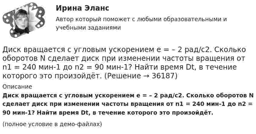     
          Описание
          Диск вращается с угловым ускорением e = – 2 рад/с2. Сколько оборотов N сделает диск при изменении частоты вращения от n1 = 240 мин-1 до n2 = 90 мин-1? Найти время Dt, в течение которого это произойдёт.(полное условие в демо-файлах)  
            
            
            Диск вращается с угловым ускорением 2 рад/с2. Сколько оборотов сделает диск при изменении частоты вращения от 260 об/мин до 70 об/мин? Найти время, в течение которого это произойдёт.Диск вращается с угловым ускорением e = – 2 рад/с2. Сколько оборотов N сделает диск при изменении частоты вращения от n1 = 240 мин-1 до n2 = 90 мин-1? Найти время Dt, в течение которого это произойдёт.Диск вращается с угловым ускорением e = − 2 рад/с2. Сколько оборотов N сделает диск при изменении частоты вращения от n = 240 мин−1 до n` = 90 мин−1? Найдите время Dt, в течение которого это произойдёт, Диск вращается с угловым ускорением, зависимость от времени которого задаётся графиком. Найти максимальную угловую скорость диска в интервале времени 0 < t < 4, если emax = 2 с-2.Диск вращается с угловым ускорением, зависимость от времени которого задаётся графиком. Найти максимальную угловую скорость диска в интервале времени 0 < t < 4, если emax = 4 с-2.Диск, имеющий массу m и радиус R, вращается вокруг своей главной оси симметрии так, что угол его поворота j изменяется с течением времени t по закону  j = A + Bt + Ct2.  Для момента времени t0 найти:  1) угловую скорость вращения w;  Диск массой 2 кг катится без скольжения по горизонтальной плоскости со скоростью 4 м/с. Найти кинетическую энергию диска.Диск вращается вокруг вертикальной оси с частотой 30 об/мин. На расстоянии 30 см от оси вращения на диске лежит тело. 	3) Найти минимальный коэффициент трения между диском и телом.Диск вращается вокруг неподвижной оси такДиск вращается вокруг неподвижной оси так, что зависимость угла поворота радиуса диска от времени задаётся уравнением  j = At2 (A = 0,1 рад/с2).Диск вращается вокруг оси, проходящей через его центр масс. Зависимость угла поворота от времени имеет вид  2 - 0,4t - 0,04t2 + 0,02t3 (рад). Для момента времени t1 = 2с найти: а) угловой путь, пройденный к этому моменту времени, Диск вращается вокруг оси, проходящей через его центр масс. Зависимость угла поворота от времени имеет вид  j = 2 – 0,4t – 0,04t2 + 0,02t3 (рад).             Для момента времени t1 = 2 с найти:Диск вращается равномерно вокруг неподвижной оси.Диск вращается с угловой скоростью, зависимость от времени которой задаётся графиком. Найти угол поворота (в радианах) диска за t = 4, если wmax = 3 с-1.