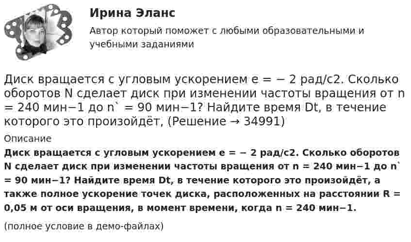     
          Описание
          Диск вращается с угловым ускорением e = − 2 рад/с2. Сколько оборотов N сделает диск при изменении частоты вращения от n = 240 мин−1 до n` = 90 мин−1? Найдите время Dt, в течение которого это произойдёт, а также полное ускорение точек диска, расположенных на расстоянии R = 0,05 м от оси вращения, в момент времени, когда n = 240 мин−1. (полное условие в демо-файлах)  
            
            
            Диск вращается с угловым ускорением e = – 2 рад/с2. Сколько оборотов N сделает диск при изменении частоты вращения от n1 = 240 мин-1 до n2 = 90 мин-1? Найти время Dt, в течение которого это произойдёт.Диск вращается с угловым ускорением e = − 2 рад/с2. Сколько оборотов N сделает диск при изменении частоты вращения от n = 240 мин−1 до n` = 90 мин−1? Найдите время Dt, в течение которого это произойдёт, Диск вращается с угловым ускорением, зависимость от времени которого задаётся графиком. Найти максимальную угловую скорость диска в интервале времени 0 < t < 4, если emax = 2 с-2.Диск вращается с угловым ускорением, зависимость от времени которого задаётся графиком. Найти максимальную угловую скорость диска в интервале времени 0 < t < 4, если emax = 4 с-2.Диск, имеющий массу m и радиус R, вращается вокруг своей главной оси симметрии так, что угол его поворота j изменяется с течением времени t по закону  j = A + Bt + Ct2.  Для момента времени t0 найти:  1) угловую скорость вращения w;  Диск массой 2 кг катится без скольжения по горизонтальной плоскости со скоростью 4 м/с. Найти кинетическую энергию диска.Диск массой 2 кг катится без скольжения по горизонтальной плоскости со скоростью 4 м/с. Найти кинетическую энергию диска. Ответ: Eкин = 24 ДжДиск вращается вокруг неподвижной оси такДиск вращается вокруг неподвижной оси так, что зависимость угла поворота радиуса диска от времени задаётся уравнением  j = At2 (A = 0,1 рад/с2).Диск вращается вокруг оси, проходящей через его центр масс. Зависимость угла поворота от времени имеет вид  2 - 0,4t - 0,04t2 + 0,02t3 (рад). Для момента времени t1 = 2с найти: а) угловой путь, пройденный к этому моменту времени, Диск вращается вокруг оси, проходящей через его центр масс. Зависимость угла поворота от времени имеет вид  j = 2 – 0,4t – 0,04t2 + 0,02t3 (рад).             Для момента времени t1 = 2 с найти:Диск вращается равномерно вокруг неподвижной оси.Диск вращается с угловой скоростью, зависимость от времени которой задаётся графиком. Найти угол поворота (в радианах) диска за t = 4, если wmax = 3 с-1.Диск вращается с угловой скоростью, зависимость от времени которой задаётся графиком. Найти угол поворота диска (в радианах) за t = 4, если wmax = 2 с-1.