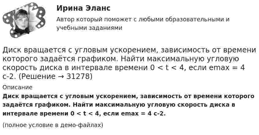     
          Описание
          Диск вращается с угловым ускорением, зависимость от времени которого задаётся графиком. Найти максимальную угловую скорость диска в интервале времени 0 < t < 4, если emax = 4 с-2.(полное условие в демо-файлах)  
            
            
            Диск вращается с угловым ускорением, зависимость от времени которого задаётся графиком. Найти максимальную угловую скорость диска в интервале времени 0 < t < 4, если emax = 2 с-2.Диск вращается с угловым ускорением, зависимость от времени которого задаётся графиком. Найти максимальную угловую скорость диска в интервале времени 0 < t < 4, если emax = 4 с-2.Диск, имеющий массу m и радиус R, вращается вокруг своей главной оси симметрии так, что угол его поворота j изменяется с течением времени t по закону  j = A + Bt + Ct2.  Для момента времени t0 найти:  1) угловую скорость вращения w;  Диск массой 2 кг катится без скольжения по горизонтальной плоскости со скоростью 4 м/с. Найти кинетическую энергию диска.Диск массой 2 кг катится без скольжения по горизонтальной плоскости со скоростью 4 м/с. Найти кинетическую энергию диска. Ответ: Eкин = 24 ДжДиск массой 2 кг катится без скольжения по горизонтальный плоскости со скоростью 4 м/с. Найти кинетическую энергию диска.Диск массой 3 кг и радиусом 20 см вращается вокруг своей оси с угловой скоростью 5 рад/с. Под действием внешних сил диск останавливается. Чему равна работа внешних сил?Диск вращается вокруг оси, проходящей через его центр масс. Зависимость угла поворота от времени имеет вид  2 - 0,4t - 0,04t2 + 0,02t3 (рад). Для момента времени t1 = 2с найти: а) угловой путь, пройденный к этому моменту времени, Диск вращается вокруг оси, проходящей через его центр масс. Зависимость угла поворота от времени имеет вид  j = 2 – 0,4t – 0,04t2 + 0,02t3 (рад).             Для момента времени t1 = 2 с найти:Диск вращается равномерно вокруг неподвижной оси.Диск вращается с угловой скоростью, зависимость от времени которой задаётся графиком. Найти угол поворота (в радианах) диска за t = 4, если wmax = 3 с-1.Диск вращается с угловой скоростью, зависимость от времени которой задаётся графиком. Найти угол поворота диска (в радианах) за t = 4, если wmax = 2 с-1.Диск вращается с угловым ускорением 2 рад/с2. Сколько оборотов сделает диск при изменении частоты вращения от 260 об/мин до 70 об/мин? Найти время, в течение которого это произойдёт.Диск вращается с угловым ускорением e = – 2 рад/с2. Сколько оборотов N сделает диск при изменении частоты вращения от n1 = 240 мин-1 до n2 = 90 мин-1? Найти время Dt, в течение которого это произойдёт.