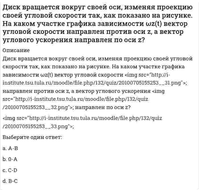     
          Описание
          Диск вращается вокруг своей оси, изменяя проекцию своей угловой скорости так, как показано на рисунке. На каком участке графика зависимости ωz(t) вектор угловой скорости <img src=http://i-institute.tsu.tula.ru/moodle/file.php/132/quiz/20100705155253__31.png>; направлен против оси z, а вектор углового ускорения <img src=http://i-institute.tsu.tula.ru/moodle/file.php/132/quiz/20100705155253__32.png>; направлен по оси z?<img src=http://i-institute.tsu.tula.ru/moodle/file.php/132/quiz/20100705155253__33.png>;Выберите один ответ:a.А-Вb.В-Сc.C-Dd.0-А  
            
            
            Диск вращается вокруг своей оси, изменяя проекцию своей угловой скорости так, как показано на рисунке. На каком участке графика зависимости ωz(t) вектор угловой скорости направлен против оси z, а вектор углового ускорения направлен по оси z?. 2Диск вращается с угловой скоростью, зависимость от времени которой задается графиком. Найти угол поворота диска (в радианах) за с, если 2 с–1.Диск вращается с угловым ускорением, зависимость от времени которого задается графиком. Найти максимальную угловую скорость диска в интервале времени с, если 2 с–2.Диск радиуса м вращался вокруг своей оси с угловой скоростью . В момент времени его угловое ускорение стало возрастать по закону . Какую угловую скорость будет иметь диск через время с, если с? А = 2 с–2, 3 с–1.Диск радиуса м вращался вокруг своей оси с угловой скоростью . В момент времени он начал тормозить. Модуль его углового ускорения при этом зависел от времени по закону . Через сколько секунд диск остановится, если с? А = 6×104 с–2, 0,03 с–1.Диск радиуса м начал вращаться вокруг своей оси так, что угол его поворота зависит от времени по закону . Через сколько секунд диск остановится, если с? А = 2 рад, В = 3 рад.Дискретная математикаДеятельность Международного олимпийского комитета (МОК) в 1926–1927 гг. была направлена на то, чтобы …Деятельность организации, направленная на установление, упорядочение и развитие связей с общественностью в целях достижения взаимопонимания и взаимодействия, – это …Диагностика и надежность автоматизированных системДиаграмма растяжения стали имеющая вид, показанный на рисунке, называется условной…Диалектическая связь общего и единичного не отражена в следующих суждениях:Дивизиональная ОСУ создается в том случае, когда организация …Динамический коэффициент при продольном ударе (сжатие-растяжение) бруса постоянного сечения определяют по формуле