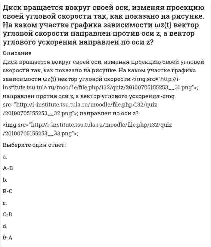     
          Описание
          Диск вращается с угловой скоростью, зависимость от времени которой задается графиком. Найти угол поворота диска (в радианах) за t = 4 с, если ωₘₐₓ = 2 с⁻¹.Выберите один ответ:a. 4 рад;b. 5 рад;c. 3 рад;d. 2 рад; e. 1 рад;  
            
            
            Диск вращается с угловой скоростью, зависимость от времени которой задается графиком. Найти угол поворота диска (в радианах) за с, если 2 с–1.Диск вращается с угловым ускорением, зависимость от времени которого задается графиком. Найти максимальную угловую скорость диска в интервале времени с, если 2 с–2.Диск радиуса м вращался вокруг своей оси с угловой скоростью . В момент времени его угловое ускорение стало возрастать по закону . Какую угловую скорость будет иметь диск через время с, если с? А = 2 с–2, 3 с–1.Диск радиуса м вращался вокруг своей оси с угловой скоростью . В момент времени он начал тормозить. Модуль его углового ускорения при этом зависел от времени по закону . Через сколько секунд диск остановится, если с? А = 6×104 с–2, 0,03 с–1.Диск радиуса м начал вращаться вокруг своей оси так, что угол его поворота зависит от времени по закону . Через сколько секунд диск остановится, если с? А = 2 рад, В = 3 рад.Дискретная математикаДискретная математика ответы (90/100) Тест Синергия и Открытый институт(МОИ)Деятельность организации, направленная на установление, упорядочение и развитие связей с общественностью в целях достижения взаимопонимания и взаимодействия, – это …Диагностика и надежность автоматизированных системДиаграмма растяжения стали имеющая вид, показанный на рисунке, называется условной…Диалектическая связь общего и единичного не отражена в следующих суждениях:Дивизиональная ОСУ создается в том случае, когда организация …Динамический коэффициент при продольном ударе (сжатие-растяжение) бруса постоянного сечения определяют по формулеДиск вращается вокруг своей оси, изменяя проекцию своей угловой скорости так, как показано на рисунке. На каком участке графика зависимости ωz(t) вектор угловой скорости направлен против оси z, а вектор углового ускорения направлен по оси z?