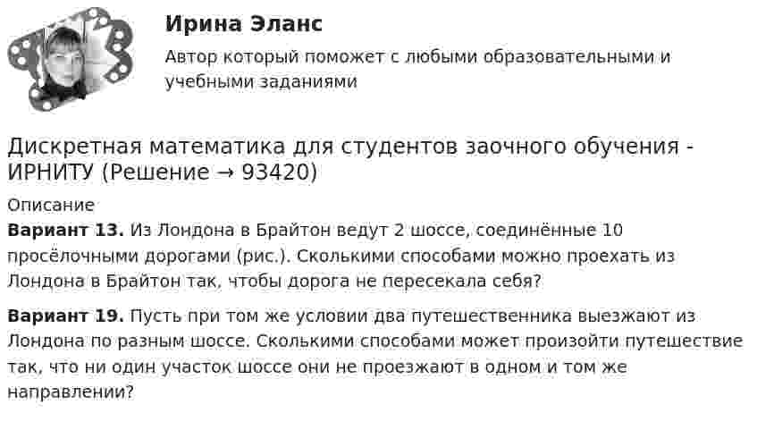     
            Описание
            Вариант 13. Из Лондона в Брайтон ведут 2 шоссе, соединённые 10 просёлочными дорогами (рис.). Сколькими способами можно проехать из Лондона в Брайтон так, чтобы дорога не пересекала себя?Вариант 19. Пусть при том же условии два путешественника выезжают из Лондона по разным шоссе. Сколькими способами может произойти путешествие так, что ни один участок шоссе они не проезжают в одном и том же направлении?   
            
            
            Дискретная математика ДГТУДискретная математика для студентов заочного обучения - ИРНИТУДискретная математика и теория вероятностейДискретная математика КР№ 1 (1 семестр ТУСУР)Дискретная математика КР№ 2 (1 семестр ТУСУР)Дискретная математика (Ответы на тест СИНЕРГИЯ / МТИ / МОИ)Дискретная математика (ответы на тест Синергия / МТИ / МОИ / МосАП)💯 Дискретная математика [без тем] (ответы на тест Синергия / МОИ / МТИ / МосАП, октябрь 2023)💯 Дискретная математика [без тем] (ответы на тест Синергия / МОИ / МТИ / МосАП, январь 2024)Дискретная математика Вариант 1Дискретная математика Витте рейтинговая работа 1 вариантДискретная математика Витте рейтинговая работа 2 вариантДискретная математика Витте рейтинговая работа 3 вариант⭐ Дискретная математика (все ответы на тест Синергия / МТИ / МосАП, декабрь 2022)