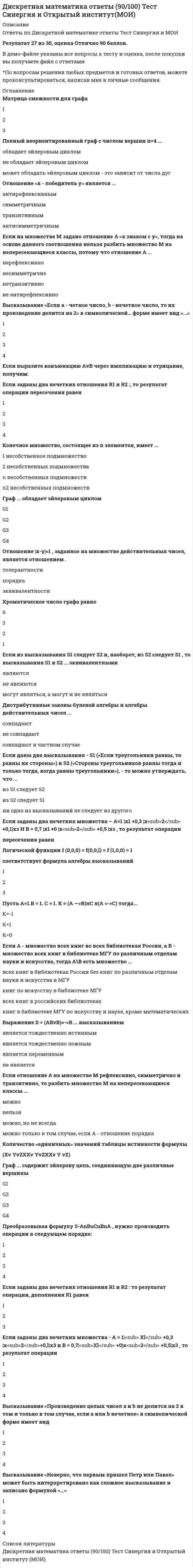      
          Описание
          30 ответов по теме Дискретная математика. 
          Оглавление
          Матрица смежности для графа123Полный неориентированный граф с числом вершин п=4 ...обладает эйлеровым цикломне обладает эйлеровым цикломможет обладать эйлеровым циклом - это зависит от числа дугОтношение «х - победитель у» является ...антирефлексивнымсимметричнымтранзитивнымантисимметричнымЕсли на множестве М задано отношение А «х знаком с у», тогда на основе данного соотношения нельзя разбить множество М на непересекающиеся классы, потому что отношение А ...нерефлексивнонесимметричнонетранзитивноне антирефлексивноВысказывание «Если а - четное число, b - нечетное число, то их произведение делится на 2» в символической… форме имеет вид «...»1234Если выразите конъюнкцию АvВ через импликацию и отрицание, получим:Если заданы два нечетких отношения R1 и R2 :, то результат операции пересечения равен1234Конечное множество, состоящее из п элементов, имеет ...1 несобственное подмножество2 несобственных подмножестваn несобственных подмножествn2 несобственных подмножествГраф ... обладает эйлеровым цикломG1G2G3G4Отношение |x-y|<1 , заданное на множестве действительных чисел, является отношением .толерантностипорядкаэквивалентностиХроматическое число графа равно6321Если из высказывания S1 следует S2 и, наоборот, из S2 следует S1 , то высказывания S1 и S2 ... эквивалентнымиявляютсяне являютсямогут являться, а могут и не являтьсяДистрибутивные законы булевой алгебры и алгебры действительных чисел ...совпадаютне совпадаютсовпадают в частном случаеЕсли даны два высказывания - S1 («Если треугольники равны, то равны их стороны») и S2 («Стороны треугольников равны тогда и только тогда, когда равны треугольники»), - то можно утверждать, что ...из S1 следует S2из S2 следует S1ни одно из высказываний не следует из другогоЕсли заданы два нечетких множества – А=1 |x1 +0,3 |x<sub>2</sub> +0,1|хз И В = 0,7 |x1 +0 |x<sub>2</sub> +0,5 |хз , то результат операциипересечения равенЛогической функции f (0,0,0) = f(0,0,l) = f (1,0,0) = 1соответствует формула алгебры высказываний123Пусть А=1.В = 1. С = 1. К = (А —>В)лС л(А <->С) тогда...К=-1К=1К=0Если А - множество всех книг во всех библиотеках России, а В - множество всех книг в библиотеке МГУ по различным отделам науки и искусства, тогда А\В есть множество ...всех книг в библиотеках России без книг по различным отделам науки и искусства в МГУкниг по искусству в библиотеке МГУвсех книг в российских библиотекахкниг в библиотеке МГУ по искусству и науке, кроме математическихВыражение S = (ABvB)<->B ... высказываниемявляется тождественно истиннымявляется тождественно ложнымявляется переменнымне являетсяЕсли отношение А на множестве М рефлексивно, симметрично и транзитивно, то разбить множество М на непересекающиеся классы ...можнонельзяможно, но не всегдаможно только в том случае, если А - отношение порядкаКоличество «единичных» значений таблицы истинности формулы(Xv YvZXXv YvZXXv Y vZ)Граф ... содержит эйлерову цепь, соединяющую две различные вершиныG1G2G3G4Преобразовывая формулу S-AnBuCnBuA , нужно производить операции в следующем порядке:1234Если заданы два нечетких отношения R1 и R2 : то результат операции, дополнения R1 равен123Если заданы два нечетких множества - A = 1|<sub> Xl</sub> +0,3 |x<sub>2</sub>+0,l|x3 и B = 0,7|<sub>Xl</sub> +0|х<sub>2</sub> +0,5|x3 , то результат операции1234Высказывание «Произведение целых чисел а и b не делится на 2 в том и только в том случае, если а или b нечетное» в символической форме имеет вид1234Высказывание «Неверно, что первым пришел Петр или Павел» может быть интерпретировано как сложное высказывание и записано формулой «...»1234 
            
            
            Дискретная математика Синергия Дискретная математика Синергия ответы на тестыДискретная математика Тест МУ им. Витте ( МУИВ)Дискретная математика (тест с ответами Синергия)Дискретная математика (тест с ответами Синергия, МОИ)Дискретная математика (тест с ответами Синергия, МОИ). 2Дислалия. Коррекция различных вариантов нарушений звукопроизношения (тестовые и практические задания с верными ответами) ВГАПС.Диск вращается вокруг своей оси, изменяя проекцию своей угловой скорости так, как показано на рисунке. На каком участке графика зависимости ωz(t) вектор угловой скорости направлен против оси z, а вектор углового ускорения направлен по оси z?. 2Диск вращается с угловой скоростью, зависимость от времени которой задается графиком. Найти угол поворота диска (в радианах) за с, если 2 с–1.Диск вращается с угловым ускорением, зависимость от времени которого задается графиком. Найти максимальную угловую скорость диска в интервале времени с, если 2 с–2.Диск радиуса м вращался вокруг своей оси с угловой скоростью . В момент времени его угловое ускорение стало возрастать по закону . Какую угловую скорость будет иметь диск через время с, если с? А = 2 с–2, 3 с–1.Диск радиуса м вращался вокруг своей оси с угловой скоростью . В момент времени он начал тормозить. Модуль его углового ускорения при этом зависел от времени по закону . Через сколько секунд диск остановится, если с? А = 6×104 с–2, 0,03 с–1.Диск радиуса м начал вращаться вокруг своей оси так, что угол его поворота зависит от времени по закону . Через сколько секунд диск остановится, если с? А = 2 рад, В = 3 рад.Дискретная математика