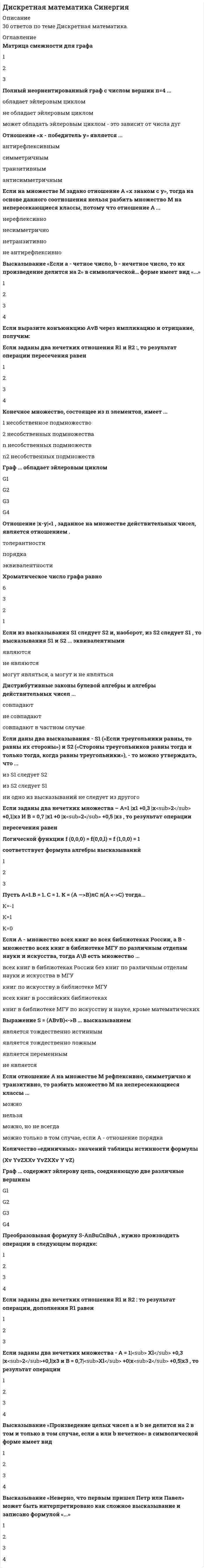      
          Описание
          90+ балла гарантированно заберете!Если выразите конъюнкцию через импликацию и отрицание, получимОтношение ««быть старше»: «х старше у»» является …Является ли высказывание «Солнце встает на западе» предикатом?Могут ли быть при правильном рассуждении все посылки истинными, если заключение ложно?Сколько ребер имеет полный неориентированный граф с числом вершин равным n?Отношение X <Y, заданное на множестве действительных чисел обладает свойством:Граф ... содержит эйлерову цепь, соединяющую две различные вершиныМогут ли две релейно-контактные схемы, соответствующие одной и той же функции проводимости, иметь различное число реле?Количество «нулевых» значений таблицы истинности формулыЕсли заданы два нечетких множества - , то результат операции объединения равенКоличество «единичных» значений таблицы истинности формулы составляетХроматическое число графа равноПусть A=1, B=0, C=1, тогдаОтношение «х - победитель у» является ...Полный неориентированный граф с числом вершин n=4 …Решите уравнениеЕсли A – множество всех книг во всех библиотеках России, а B – множество всех книг в библиотеке МГУ по различным отделам науки и искусства, тогда A\B есть множество …Бинарное отношение, заданное на множестве натуральных чисел соотношением (остатки от деления на 3 равны), является отношением …Полный неориентированный граф с числом вершин n=5 …Преобразовывая формулу , нужно производить операции в следующем порядке:Пустое множество Ø … подмножеством некоторого множестваВысказывание «Неверно, что первым пришел Петр или Павел» может быть интерпретировано как сложное высказывание и записано формулой «…»Если из высказывания S1 следует S2 и, наоборот, из S2 следует S1, то высказывания S1 и S2 … эквивалентнымиДистрибутивные законы булевой алгебры и алгебры действительных чисел …Конечное множество, состоящее из n элементов, имеет …Выражение … высказываниемПолный неориентированный граф с числом вершин, равным n, имеет реберВысказывание «Если a - четное число, b - нечетное число, то их произведение делится на 2» в символической форме имеет вид «…»Матрица смежности для графаПусть A=1, B=1, C=1, тогдаЕсли заданы два нечетких отношения R1 и R2: , то результат операции дополнения R1 равен …Если заданы два нечетких множества, то результат операции пересечения равен …Значение X, определяемое уравнениемЕсли заданы два нечетких отношения R1 и R2: , то результат операции пересечения равен …Отношение , заданное на множестве действительных чисел, является отношением …Если на множестве всех треугольников на плоскости рассматривается отношение подобия, то данное отношение является отношением …Если даны два высказывания - S1 («Если треугольники равны, то равны их стороны») и S2 («Стороны треугольников равны тогда и только тогда, когда равны треугольники»), - то можно утверждать, что ...Выражение ... высказываниемЕсли отношение А на множестве М рефлексивно, симметрично и транзитивно, то разбить множество М на непересекающиеся классы ...Логической функции f (0,0,0) = f(0,0,l) = f (1,0,0) = 1 соответствует формула алгебры высказыванииРешите уравнениеГраф ... обладает эйлеровым цикломВысказывание «Произведение целых чисел a и b не делится на 2 в том и только в том случае, если a или b-нечетное» в символической форме имеет вид «…»Если на множестве М задано отношение А «х знаком с у», тогда на основе данного соотношения нельзя разбить множество М на непересекающиеся классы, потому что отношение А ...Решите уравнениеРешите уравнениеЕсли заданы два нечетких множества - , то результат операции дополнения равен …Если заданы два нечетких отношения R1 и R2: , то результат операции объединения равен:Если заданы два нечетких множества , то результат операции дополнения равен …Пусть A=1, B=1, C=0, тогда  
            
            
            Дискретная математика Синергия ответы на тестыДискретная математика Тест МУ им. Витте ( МУИВ)Дискретная математика (тест с ответами Синергия)Дискретная математика (тест с ответами Синергия, МОИ)Дискретная математика (тест с ответами Синергия, МОИ). 2Дислалия. Коррекция различных вариантов нарушений звукопроизношения (тестовые и практические задания с верными ответами) ВГАПС.Дистанционное обучение РТУ МИРЭА. Физическая культура и спорт (семестр 1). Итоговый тестДиск вращается с угловой скоростью, зависимость от времени которой задается графиком. Найти угол поворота диска (в радианах) за с, если 2 с–1.Диск вращается с угловым ускорением, зависимость от времени которого задается графиком. Найти максимальную угловую скорость диска в интервале времени с, если 2 с–2.Диск радиуса м вращался вокруг своей оси с угловой скоростью . В момент времени его угловое ускорение стало возрастать по закону . Какую угловую скорость будет иметь диск через время с, если с? А = 2 с–2, 3 с–1.Диск радиуса м вращался вокруг своей оси с угловой скоростью . В момент времени он начал тормозить. Модуль его углового ускорения при этом зависел от времени по закону . Через сколько секунд диск остановится, если с? А = 6×104 с–2, 0,03 с–1.Диск радиуса м начал вращаться вокруг своей оси так, что угол его поворота зависит от времени по закону . Через сколько секунд диск остановится, если с? А = 2 рад, В = 3 рад.Дискретная математикаДискретная математика ответы (90/100) Тест Синергия и Открытый институт(МОИ)
