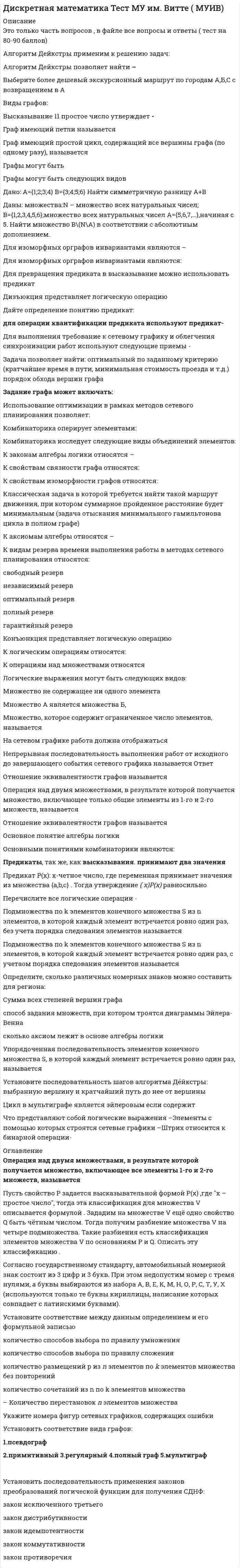    
          Описание
          90 вопросов с ответамиПоследний раз тест был сдан на 77 баллов из 100 Хорошо.!!! ВАЖНО!!! ТАК КАК ВОПРОСОВ МНОГО ОЦЕНКА ВАРЬИРУЕТСЯ ОТ (63 БАЛЛОВ ДО 87 БАЛЛОВ)!!!Год сдачи -2017-2021.После покупки Вы получите файл с ответами на вопросы которые указаны ниже:***(Если нужна помощь с другими предметами или сдачей тестов онлайн, пишите в личные сообщения) 
          Оглавление
          1. Определить форму следующей формулы A vBC vD : *КНФ; *ДНФ; *не ДНФ и не КНФ.2. Если выразите конъюнкцию АvВ через импликацию и отрицание, получим:*1*2*33. Отношение быть старше: х старше у является: *рефлексивным; *транзитивным. *симметричным;4. Является ли высказывание «Солнце встает на западе» предикатом?: *нет. *да;5. Можно ли для функции F(S1,S2,S3) заданной так, что на всех наборах значений переменных S1,S2,S3 она принимает значение 0, построить какую-либо совершенную нормальную форму? *нельзя построить ни одной совершенной нормальной формы. *можно СКНФ; *можно СДНФ;6. Могут ли быть при правильном рассуждении все посылки истинными, если заключение ложно? *да; *нет; *иногда да, *иногда нет.7. Задано отображение f множества X={ x1,x2,x3,x4} в множество Y={ y1,y2,y3}: f(x1)=y1, f(x2)=y2, f(x3)=y2, f(x4)=y3 Отображение f будет являться:*инъективным; *сюръективным; *биективным.8. Для предиката заданного на множестве действительных чисел, укажите набор значений кванторов*1,1 *1,0 *0,1*0,09. Сколько ребер имеет полный неориентированный граф с числом вершин равным n? *1/2n(n-1)*n(n-1)*n^2(n-1)10. Отношение X <Y, заданное на множестве действительных чисел обладает свойством: *транзитивности. *симметричности; *рефлексивности;11. Граф ... содержит эйлерову цепь, соединяющую две различные вершины*G2 *G4 *G1 *G312. Могут ли две релейно-контактные схемы, соответствующие одной и той же функции проводимости, иметь различное число реле? *нет; *никогда не могут. *да;13. Сколько сомножителей содержит СКНФ, построенная по функции f(1,1,1)= f(1,0,1)=0? *2; *8. *6;14. Какой граф называется сетью? *ориентированный граф без циклов с одним входом и одним выходом. * неориентированный граф с одним входом; *несвязный граф, компонентами связности которого являются деревья; * ориентированный граф с циклами;15. Какой из данных графов правильно пронумерован? *G1 *G2 *G316. Может ли сюръективное отображение являться инъективным? *никогда; *всегда; *может являться, но может и нет.17. Если высказывания эквивалентны, существуют ли между ними отношения следствия? *не существуют; *могут существовать, а могут и не существовать. *существуют;18. Количество «нулевых» значений таблицы истинности формулы *3. *0; *5;19. Результат конъюнкции предикатов P(x)=(x>2) и Q(x)=(x<2) на множестве действительных чисел: *x=2 *0 *120. Следующее высказывание может быть интерпретировано как сложное высказывание: Неверно, что первым пришел Петр или Павел. Какой из формул может быть записано это высказывание? 21. Отношение  y кратно x , заданное на множестве положительных целых чисел, является: *симметричным; *антирефлексивным; *антисимметричным.22. Через какие вершины проходит путь минимальной длины от входа к выходу:*a-b-d-c-e-f; *a-b-e-f; *a-c-e-f.23. На множестве всех треугольников на плоскости рассматривается отношение подобия. Данное отношение является отношением: *эквивалентности. *порядка; *толерантности;24. Релейно-контактной схеме соответствует формула алгебры высказываний: 25. Пусть – мощность множества, являющегося объединением конечных множеств A и B, если множества пересекаются, Как соотносятся m1 и m2? m1 <m2.m1 =m2;m1 >m2;26. Графы G1 и G2 заданы матрицами смежности A1 и A2 соответственно. С помощью какой операции был получен граф G , заданный матрицей A ? *пересечение; *декартово произведение. *объединение;27. Через какие вершины проходит путь максимальной длины от входа к выходу: *a-b-e-f;*a-b-d-f. *a-b-d-c-e-f;28. Пусть N2 и N3 – множество натуральных чисел, кратных 2 и 3 соответственно. Если n=1,2..., то множество ? * (6n±1);* (6n);* (6n±2);29. Какие из пар связок образуют полную систему связок? 30. – множество натуральных чисел. Определить истинное высказывание: 31. Всегда ли биективное отображение сюръективно? *может быть сюръективным, но может и не быть им.*всегда; *никогда;32. Пусть на множестве M задано отношение A: х знаком с у. Почему на основе данного соотношения нельзя разбить множество M на непересекающиеся классы? *отношение A не транзитивно.*отношение A не симметрично; *отношение A не рефлексивно;33. Сколько слагаемых содержит СДНФ, построенная по функции F(S1,S2,S3) , заданной так, что на всех наборах значений переменных S1,S2,S3 она принимает значение 1? *2; *8. *4;34. Как присваиваются метки вершинам ориентированного графа при нахождении пути по алгоритму Форда: 35. Вопрос: 36. Сколько ребер имеет дерево, содержащее n вершин? *n-1 *n^2*2^n37. Какое свойство не является свойством дерева? *граф связен и все его ребра являются перешейками; *всякая пара вершин графа соединена только одной цепью; *граф связен и содержит циклы.38. Определите значение следующего выражения на множестве действительных *1 *0*1<x<239. Количество «единичных» значений таблицы истинности формулы составляет*3. *5; *0;40. – множество натуральных чисел. Равносильны ли предикаты ? *нет; *да.41. Отношение равенства площадей, заданное на множестве всех треугольников на плоскости является отношением: *толерантности; *порядка. *эквивалентности;42. Выделим в бесконечном несчетном множестве M счетное подмножество . В каком отношении находятся мощности множеств M\A и M?*мощность множества M равна мощности множества M\A ; *мощность множества M меньше мощности множества M\A ; *мощность множества M больше мощности множества M\A ;43. Содержит ли конечное множество A собственное подмножество, эквивалентное всему множеству A? *иногда содержит, иногда нет. *всегда содержит; *никогда не содержит;44. Для предиката P(x,y)=(x+y)=0 , заданного на множестве действительных чисел, укажите набор значений кванторов*0,1 *1,1 *1,0 *0,045. Чему равно хроматическое число графа? *3 *6 *1 *246. Вопрос:47. Мощность какого множества больше X или Y, если X – исходное конечное множество, Y – множество подмножеств множества X? *мощность X равна мощности Y. *мощность X больше мощности Y; *мощность X меньше мощности Y;48. Выразите дизъюнкцию A v B через импликацию и отрицание:49. Сколько ребер требуется выбрать при нахождении кратчайшего дерева по алгоритму Краскала, если граф содержит n вершин? *n *n-1*n+150. Логической функции f (0,0,0) = f(0,0,l) = f (1,0,0) = 0 , соответствует формула алгебры высказываний *1*2*351. Чему равно цикломатическое число графа? *5 *6 *4 *152. Определить форму следующей формулы*СКНФ; *не СДНФ и не СКНФ. *СДНФ;53. Определите, каким отношением следования связаны предикаты P(x)= (|x| <3) и Q(x)=(x^2-3x+2=0) на множестве действительных чисел: *P(x) —>Q(x);*не связаны*Q(x) —> P(x) ;54. Пусть А=1, В = 0, С = 1, К = (А —>В)^С ^(А <->С) тогда … *К=1; *К=2; *К=0.55. Отношение «х - победитель у» является ...*антирефлексивным *симметричным *транзитивным *антисимметричным56. Полный неориентированный граф с числом вершин n=4 … *обладает эйлеровым циклом *не обладает эйлеровым циклом *может обладать эйлеровым циклом – это зависит от числа дуг57. Решите уравнение варианты ответов*1 *2 *3 *458. Если A – множество всех книг во всех библиотеках России, а B – множество всех книг в библиотеке МГУ по различным отделам науки и искусства, тогда A\B есть множество …*всех книг в библиотеках России без книг по различным отделам науки и искусства в МГУ *книг по искусству в библиотеке МГУ *всех книг в российских библиотеках *книг в библиотеке МГУ по искусству и науке, кроме математических59. Бинарное отношение, заданное на множестве натуральных чисел соотношением X=Y(mod3) (остатки от деления на 3 равны), является отношением … *толерантности *порядка *эквивалентности60. Полный неориентированный граф с числом вершин n=5 … *обладает эйлеровым циклом *не обладает эйлеровым циклом *может обладать эйлеровым циклом – это зависит от числа дуг *может обладать эйлеровым циклом – это зависит от количества вершин с нулевыми степенями61. Преобразовывая формулу , нужно производить операции в следующем порядке:*1*2*3*462. Пустое множество Ø … подмножеством некоторого множества *будет собственным *будет несобственным *не будет никаким *не всегда является63. Высказывание «Неверно, что первым пришел Петр или Павел» может быть интерпретировано как сложное высказывание и записано формулой «…» *1 *2 *3*464. Если из высказывания S1 следует S2 и, наоборот, из S2 следует S1 , то высказывания S1 и S2 … эквивалентными*являются *не являются *могут являться, а могут и не являться65. Дистрибутивные законы булевой алгебры и алгебры действительных чисел …*совпадают *не совпадают *совпадают в частном случае66. Конечное множество, состоящее из n элементов, имеет … *1 несобственное подмножество *2 несобственных подмножества *n несобственных подмножеств *n2 несобственных подмножеств67. Пустое множество … подмножеством некоторого множества *будет собственным *будет несобственным *не будет никаким *не всегда является68. Выражение Выражение S = (A—>B)^ (B—>C) —>(A—>C)...... высказыванием*является тождественно истинным *является тождественно ложным *является переменным *не является69. Полный неориентированный граф с числом вершин, равным n, имеет ребер*1*2*3*470. Высказывание «Если a- четное число, b- нечетное число, то их произведение делится на 2» в символической форме имеет вид «…»*1*2*3*471. Матрица смежности для графа имеет вид: … *1 *2 *372. Пусть А=1, В = 1, С = 1, К = (А —>В)^С ^(А <->С) тогда … *K=2 *K=1 *K=073. Если заданы два нечетких отношения R1 и R2 :и , то результат операции дополнения R1 равен …*1*2*374. Если заданы два нечетких множества A=1|x1+0,3|x2+0,1|x3 и B=0,7|x1+0|x2+0,5|x3, то результат операции дополнения равен …*1*2*3*475. Значение X, определяемое уравнением76. Если заданы два нечетких множества A=1|x1+0,3|x2+0,1|x3 и B=0,7|x1+0|x2+0,5|x3, то результат операции дополнения равен …*1*2*3*477. Если заданы два нечетких отношения R1 и R2 : и , то результат операции пересечения равен … *1 *2 *3 *478. Отношение |x-y|<1 , заданное на множестве действительных чисел, является отношением …*толерантности *порядка *эквивалентности79. Если на множестве всех треугольников на плоскости рассматривается отношение подобия, то данное отношение является отношением … *толерантности *порядка *эквивалентности80. Если даны два высказывания - S1 («Если треугольники равны, то равны их стороны») и S2 («Стороны треугольников равны тогда и только тогда, когда равны треугольники»), - то можно утверждать, что ...*из S1 следует S2 *из S2 следует S1*ни одно из высказываний не следует из другого81. Если заданы два нечетких множества –A=1|x1+0,3|x2+0,1|x3 и B=0,7|x1+0|x2+0,5|x3 операции пересечения равен*1*2*3*482. Выражение S = (ABvB)<->B ... высказыванием*является тождественно истинным *является тождественно ложным *является переменным*не является83. Если отношение А на множестве М рефлексивно, симметрично и транзитивно, то разбить множество М на непересекающиеся классы ...*можно *нельзя*можно, но не всегда*можно только в том случае, если А - отношение порядка84. Логической функции f (0,0,0) = f(0,0,l) = f (1,0,0) = 1 соответствует формула алгебры высказывании*1*2*385. Решите уравнениеварианты ответов*1 *2 *3 *486. Граф ... обладает эйлеровым циклом*G1 *G2 *G3 *G487. Высказывание «Произведение целых чисел a и b не делится на 2 в том и только в том случае, если a или b-нечетное» в символической форме имеет вид «…»*1*2*3*488. Если на множестве М задано отношение А «х знаком с у», тогда на основе данного соотношения нельзя разбить множество М на непересекающиеся классы, потому что отношение А ...*нерефлексивно *несимметрично *нетранзитивно*не антирефлексивно89. Высказывание «Если а - четное число, b - нечетное число, то их произведение делится на 2» в символической… форме имеет вид «...»*1*2*3*490. Вопрос:*y; *x;* 
          Список литературы
          1 Важно!. Информация по изучению курса 2 Тема 1. Множества 3 Тема 2. Отношения на множествах 4 Тема З. Алгебра высказываний 5 Тема 4. Нормальные формы формул алгебры высказываний 6 Тема 5. Исчисление высказываний 7 Тема 6. Алгебра предикатов 8 Тема 7. Графы 9 Тема 8. Деревья 10 Тема 9. Экстремальные задачи на графах 
            
            
            Дискретная математика (тест с ответами Синергия)Дискретная математика (тест с ответами Синергия, МОИ)Дискретная математика (тест с ответами Синергия, МОИ). 2Дислалия. Коррекция различных вариантов нарушений звукопроизношения (тестовые и практические задания с верными ответами) ВГАПС.Дистанционное обучение РТУ МИРЭА. Физическая культура и спорт (семестр 1). Итоговый тестДистанционное обучение РТУ МИРЭА. Физическая культура и спорт (семестр 1). Итоговый тест. 1 попыткаДистанционное обучение РТУ МИРЭА. Физическая культура и спорт (семестр 1). Тест по изученным темамДиск радиуса м вращался вокруг своей оси с угловой скоростью . В момент времени его угловое ускорение стало возрастать по закону . Какую угловую скорость будет иметь диск через время с, если с? А = 2 с–2, 3 с–1.Диск радиуса м вращался вокруг своей оси с угловой скоростью . В момент времени он начал тормозить. Модуль его углового ускорения при этом зависел от времени по закону . Через сколько секунд диск остановится, если с? А = 6×104 с–2, 0,03 с–1.Диск радиуса м начал вращаться вокруг своей оси так, что угол его поворота зависит от времени по закону . Через сколько секунд диск остановится, если с? А = 2 рад, В = 3 рад.Дискретная математикаДискретная математика ответы (90/100) Тест Синергия и Открытый институт(МОИ)Дискретная математика Синергия Дискретная математика Синергия ответы на тесты
