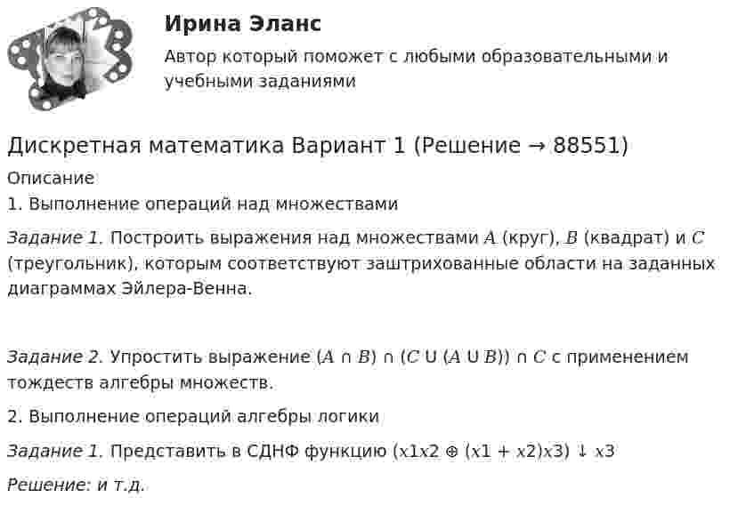      
            Описание
            1. Выполнение операций над множествами Задание 1. Построить выражения над множествами 𝐴 (круг), 𝐵 (квадрат) и 𝐶 (треугольник), которым соответствуют заштрихованные области на заданных диаграммах Эйлера-Венна.Задание 2. Упростить выражение (𝐴 ∩ 𝐵) ∩ (𝐶 𝖴 (𝐴 𝖴 𝐵)) ∩ 𝐶 с применением тождеств алгебры множеств.2. Выполнение операций алгебры логикиЗадание 1. Представить в СДНФ функцию (𝑥1𝑥2 ⊕ (𝑥1 + 𝑥2)𝑥3) ↓ 𝑥3Решение: и т.д.   
            
            
            💯 Дискретная математика [без тем] (ответы на тест Синергия / МОИ / МТИ / МосАП, январь 2024)Дискретная математика Вариант 1Дискретная математика Витте рейтинговая работа 1 вариантДискретная математика Витте рейтинговая работа 2 вариантДискретная математика Витте рейтинговая работа 3 вариант⭐ Дискретная математика (все ответы на тест Синергия / МТИ / МосАП, декабрь 2022)Дискретная математика ДГТУ💯 Дискретная математика.(1/2) (правильные ответы на тест Синергия / МОИ / МТИ / МосАП, август 2023)💯 Дискретная математика.(2/2) (ответы на тест Синергия / МОИ / МТИ / МосАП, декабрь 2023)💯 Дискретная математика [9 тем] (ответы на тест Синергия / МОИ / МТИ / МосАП, декабрь 2023)💯 Дискретная математика [9 тем] (ответы на тест Синергия / МТИ / МосАП, февраль 2023)⭐ Дискретная математика [9 тем] (ответы на тест Синергия / МТИ / МосАП, январь 2023)⭐ Дискретная математика [без тем] (все ответы на тест Синергия / МТИ / МосАП, февраль 2023)💯 Дискретная математика [без тем] (ответы на тест Синергия / МОИ / МТИ / МосАП, декабрь 2023)